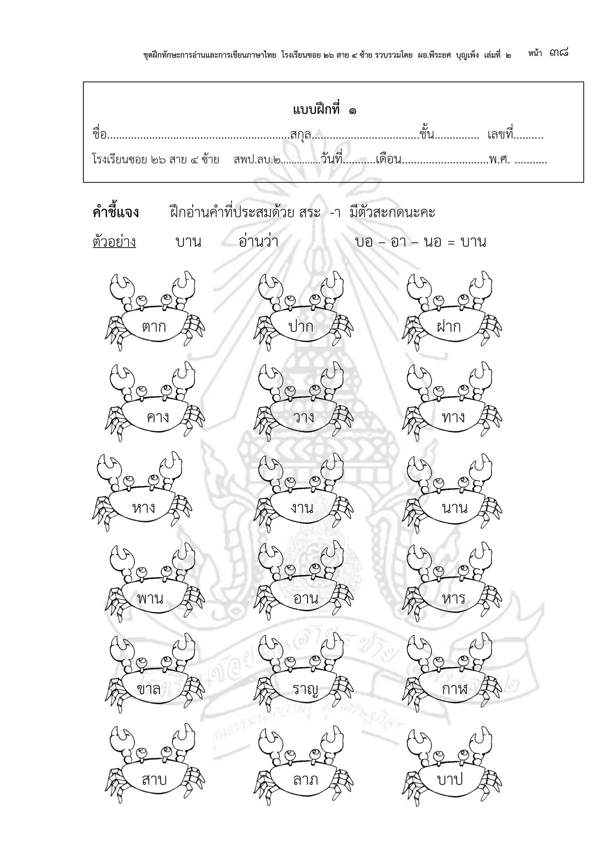 ชุดฝึกทักษะการอ่านและการเขียนภาษาไทย โรงเรียนซอย ๒๖ สาย ๔ ซ้าย รวบรวมโดย ผอ.พีระยศ บุญเพ็ง เล่มที่ ๒ หน้า ๓๘
แบบฝึกที่ ๑
ชื่อ.............................................................สกุล....................................ชั้น............... เลขที่..........
โรงเรียนซอย ๒๖ สาย ๔ ซ้าย สพป.ลบ.๒...............วันที่...........เดือน.............................พ.ศ. ...........
คาชี้แจง ฝึกอ่านคาที่ประสมด้วย สระ -า มีตัวสะกดนะคะ
ตัวอย่าง บาน อ่านว่า บอ – อา – นอ = บาน
ตาก ปาก ฝาก
คาง วาง ทาง
หาง งาน นาน
พาน อาน หาร
ขาล ราญ กาฬ
สาบ ลาภ บาป
 