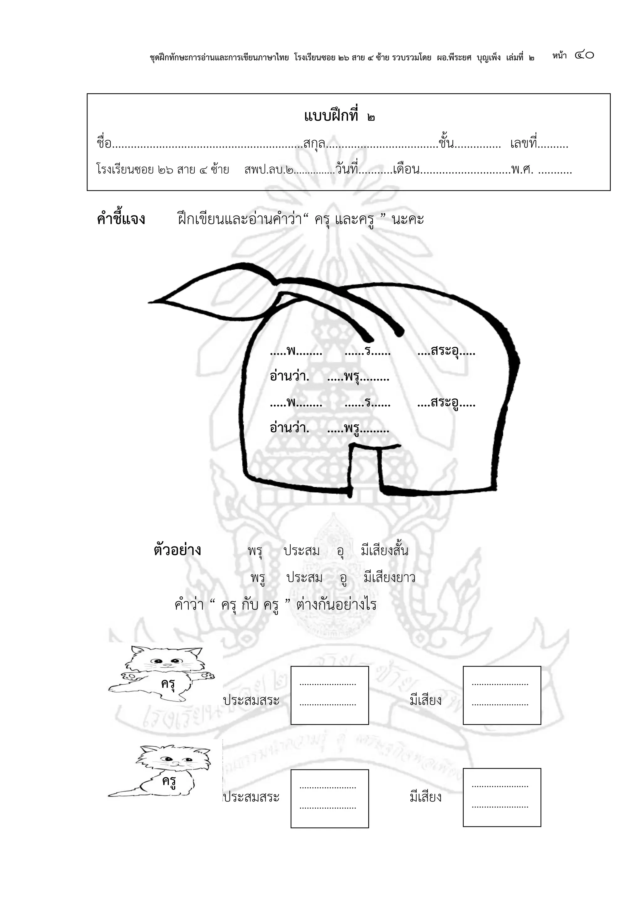 ชุดฝึกทักษะการอ่านและการเขียนภาษาไทย โรงเรียนซอย ๒๖ สาย ๔ ซ้าย รวบรวมโดย ผอ.พีระยศ บุญเพ็ง เล่มที่ ๒ หน้า ๔๐
แบบฝึกที่ ๒
ชื่อ.............................................................สกุล....................................ชั้น............... เลขที่..........
โรงเรียนซอย ๒๖ สาย ๔ ซ้าย สพป.ลบ.๒...............วันที่...........เดือน.............................พ.ศ. ...........
คาชี้แจง ฝึกเขียนและอ่านคาว่า“ ครุ และครู ” นะคะ
ตัวอย่าง พรุ ประสม อุ มีเสียงสั้น
พรู ประสม อู มีเสียงยาว
คาว่า “ ครุ กับ ครู ” ต่างกันอย่างไร
ประสมสระ มีเสียง
ประสมสระ มีเสียง
.....พ........ ......ร...... ....สระอุ.....
อ่านว่า. .....พรุ.........
.....พ........ ......ร...... ....สระอู.....
อ่านว่า. .....พรู.........
............. ............. ............
..............
............. ............. ............
.............. ..............
............. ............ ............ ..............
..............
.......................
.......................
.......................
.......................
.......................
.......................
.......................
.......................
ครุ
ครู
 