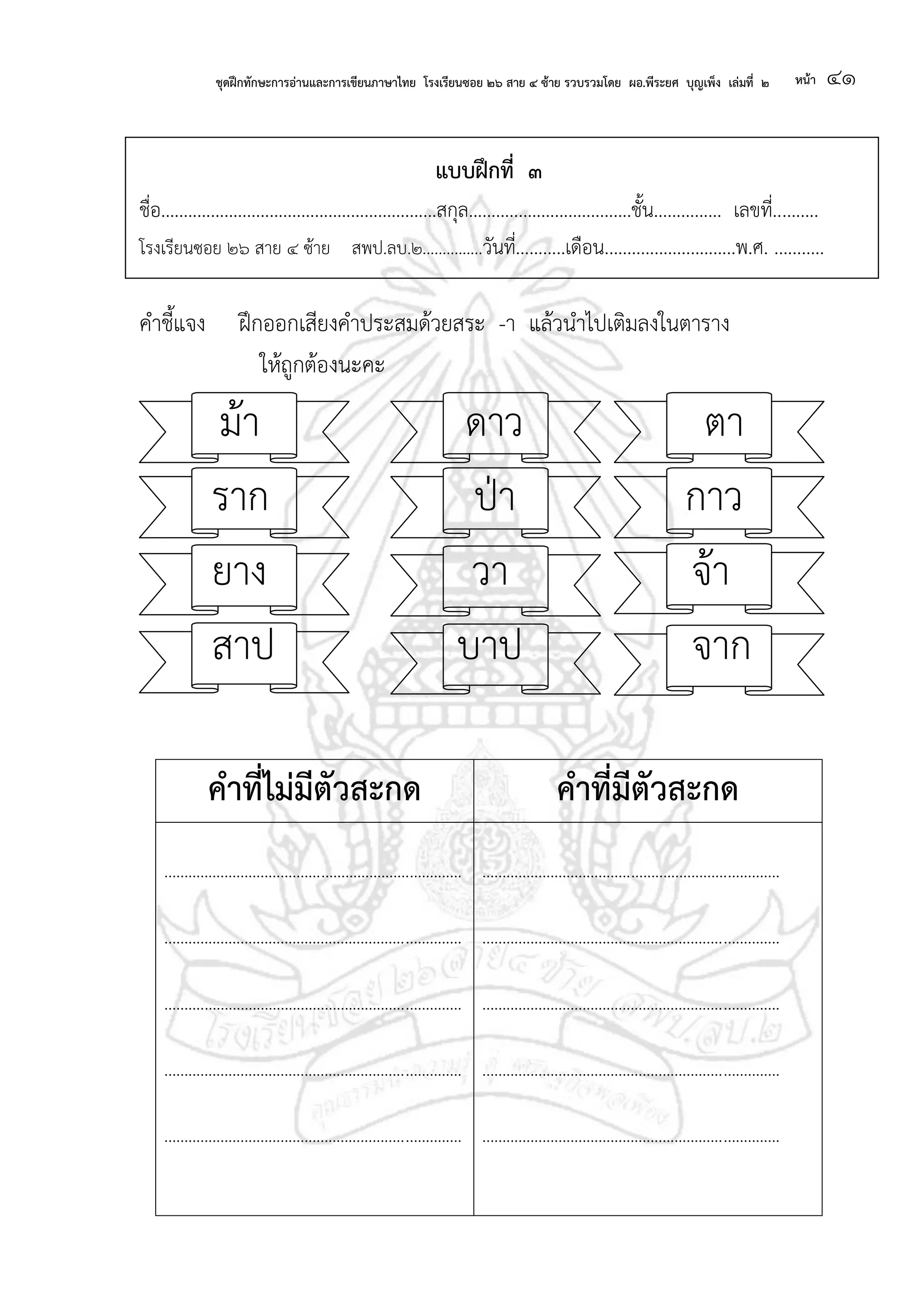 ชุดฝึกทักษะการอ่านและการเขียนภาษาไทย โรงเรียนซอย ๒๖ สาย ๔ ซ้าย รวบรวมโดย ผอ.พีระยศ บุญเพ็ง เล่มที่ ๒ หน้า ๔๑
แบบฝึกที่ ๓
ชื่อ.............................................................สกุล....................................ชั้น............... เลขที่..........
โรงเรียนซอย ๒๖ สาย ๔ ซ้าย สพป.ลบ.๒...............วันที่...........เดือน.............................พ.ศ. ...........
คาชี้แจง ฝึกออกเสียงคาประสมด้วยสระ -า แล้วนาไปเติมลงในตาราง
ให้ถูกต้องนะคะ
ม้า ดาว ตา
ราก ป่า กาว
ยาง วา จ้า
สาป บาป จาก
คาที่ไม่มีตัวสะกด คาที่มีตัวสะกด
..........................................................................
..........................................................................
..........................................................................
..........................................................................
..........................................................................
..........................................................................
..........................................................................
..........................................................................
..........................................................................
..........................................................................
 