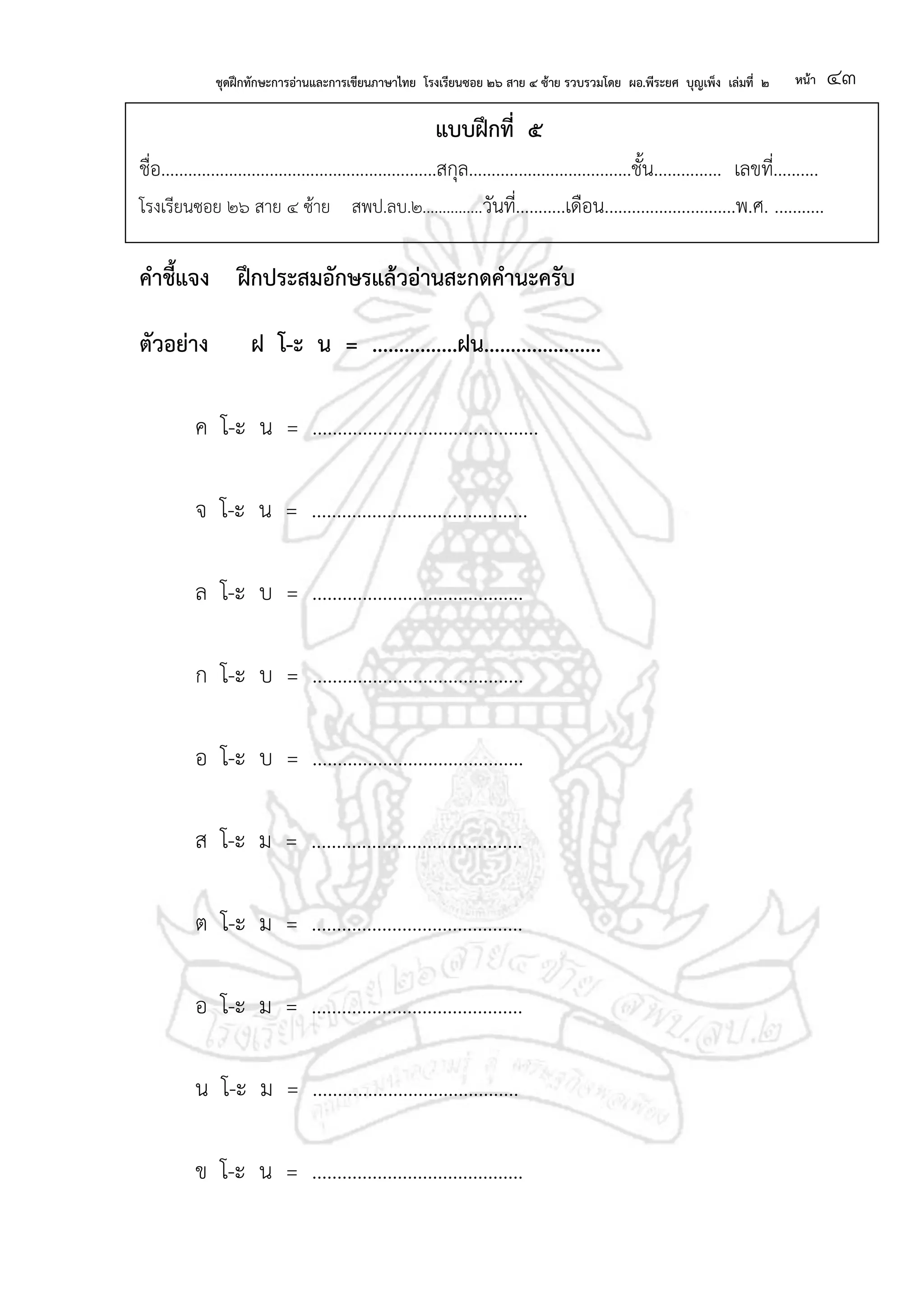 ชุดฝึกทักษะการอ่านและการเขียนภาษาไทย โรงเรียนซอย ๒๖ สาย ๔ ซ้าย รวบรวมโดย ผอ.พีระยศ บุญเพ็ง เล่มที่ ๒ หน้า ๔๓
แบบฝึกที่ ๕
ชื่อ.............................................................สกุล....................................ชั้น............... เลขที่..........
โรงเรียนซอย ๒๖ สาย ๔ ซ้าย สพป.ลบ.๒...............วันที่...........เดือน.............................พ.ศ. ...........
คาชี้แจง ฝึกประสมอักษรแล้วอ่านสะกดคานะครับ
ตัวอย่าง ฝ โ-ะ น = ................ฝน......................
ค โ-ะ น = .............................................
จ โ-ะ น = ...........................................
ล โ-ะ บ = ..........................................
ก โ-ะ บ = ..........................................
อ โ-ะ บ = ..........................................
ส โ-ะ ม = ..........................................
ต โ-ะ ม = ..........................................
อ โ-ะ ม = ..........................................
น โ-ะ ม = .........................................
ข โ-ะ น = ..........................................
 