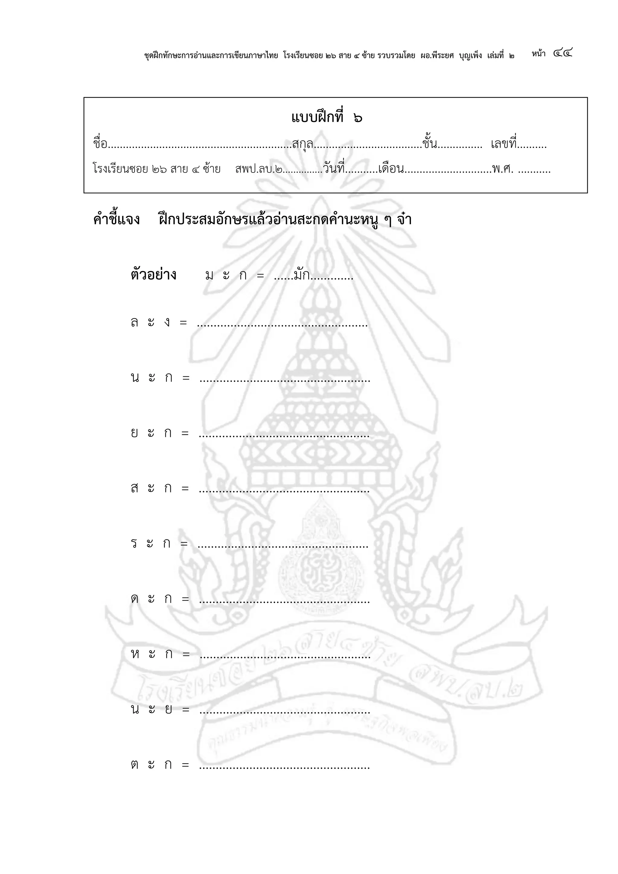 ชุดฝึกทักษะการอ่านและการเขียนภาษาไทย โรงเรียนซอย ๒๖ สาย ๔ ซ้าย รวบรวมโดย ผอ.พีระยศ บุญเพ็ง เล่มที่ ๒ หน้า ๔๔
แบบฝึกที่ ๖
ชื่อ.............................................................สกุล....................................ชั้น............... เลขที่..........
โรงเรียนซอย ๒๖ สาย ๔ ซ้าย สพป.ลบ.๒...............วันที่...........เดือน.............................พ.ศ. ...........
คาชี้แจง ฝึกประสมอักษรแล้วอ่านสะกดคานะหนู ๆ จ๋า
ตัวอย่าง ม ะ ก = ......มัก.............
ล ะ ง = ...................................................
น ะ ก = ...................................................
ย ะ ก = ...................................................
ส ะ ก = ...................................................
ร ะ ก = ...................................................
ด ะ ก = ...................................................
ห ะ ก = ...................................................
น ะ ย = ...................................................
ต ะ ก = ...................................................
 