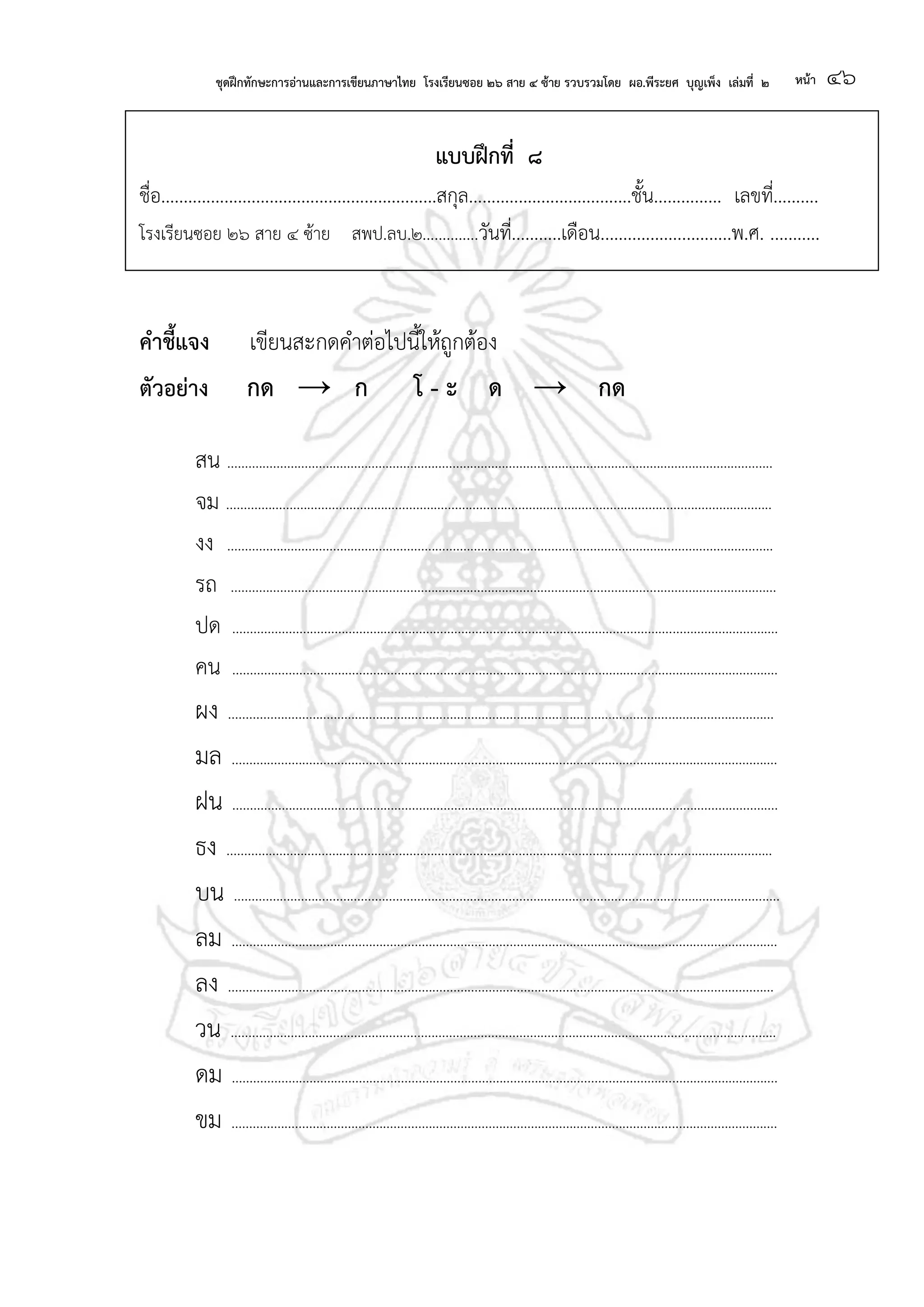 ชุดฝึกทักษะการอ่านและการเขียนภาษาไทย โรงเรียนซอย ๒๖ สาย ๔ ซ้าย รวบรวมโดย ผอ.พีระยศ บุญเพ็ง เล่มที่ ๒ หน้า ๔๖
แบบฝึกที่ ๘
ชื่อ.............................................................สกุล....................................ชั้น............... เลขที่..........
โรงเรียนซอย ๒๖ สาย ๔ ซ้าย สพป.ลบ.๒..............วันที่...........เดือน.............................พ.ศ. ...........
คาชี้แจง เขียนสะกดคาต่อไปนี้ให้ถูกต้อง
ตัวอย่าง กด → ก โ - ะ ด → กด
สน ...........................................................................................................................................................
จม ...........................................................................................................................................................
งง ...........................................................................................................................................................
รถ ...........................................................................................................................................................
ปด ...........................................................................................................................................................
คน ...........................................................................................................................................................
ผง ...........................................................................................................................................................
มล ...........................................................................................................................................................
ฝน ...........................................................................................................................................................
ธง ...........................................................................................................................................................
บน ...........................................................................................................................................................
ลม ...........................................................................................................................................................
ลง ...........................................................................................................................................................
วน ...........................................................................................................................................................
ดม ...........................................................................................................................................................
ขม ...........................................................................................................................................................
 