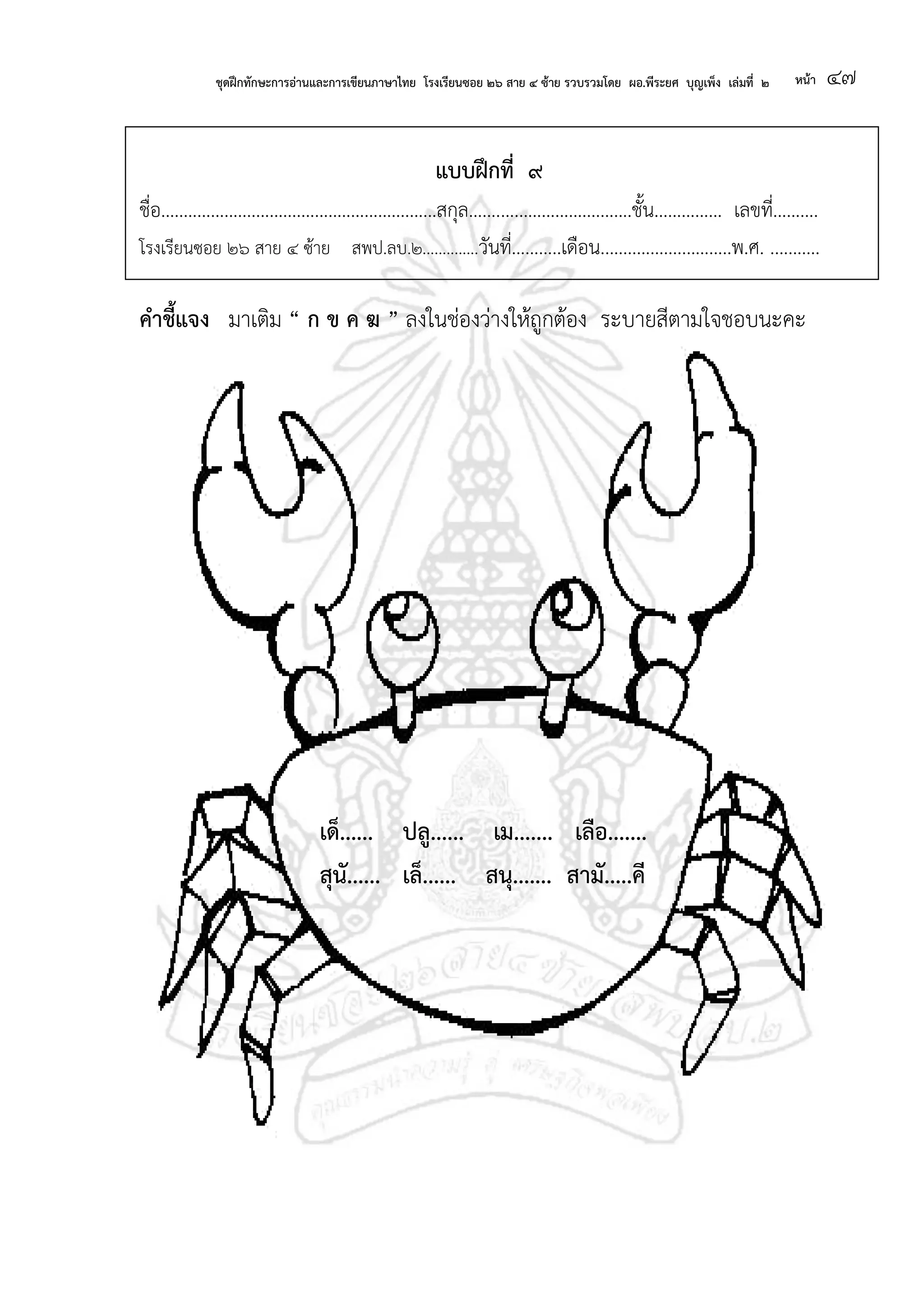 ชุดฝึกทักษะการอ่านและการเขียนภาษาไทย โรงเรียนซอย ๒๖ สาย ๔ ซ้าย รวบรวมโดย ผอ.พีระยศ บุญเพ็ง เล่มที่ ๒ หน้า ๔๗
แบบฝึกที่ ๙
ชื่อ.............................................................สกุล....................................ชั้น............... เลขที่..........
โรงเรียนซอย ๒๖ สาย ๔ ซ้าย สพป.ลบ.๒..............วันที่...........เดือน.............................พ.ศ. ...........
คาชี้แจง มาเติม “ ก ข ค ฆ ” ลงในช่องว่างให้ถูกต้อง ระบายสีตามใจชอบนะคะ
เด็...... ปลู...... เม....... เลือ.......
สุนั...... เล็...... สนุ....... สามั.....คี
 