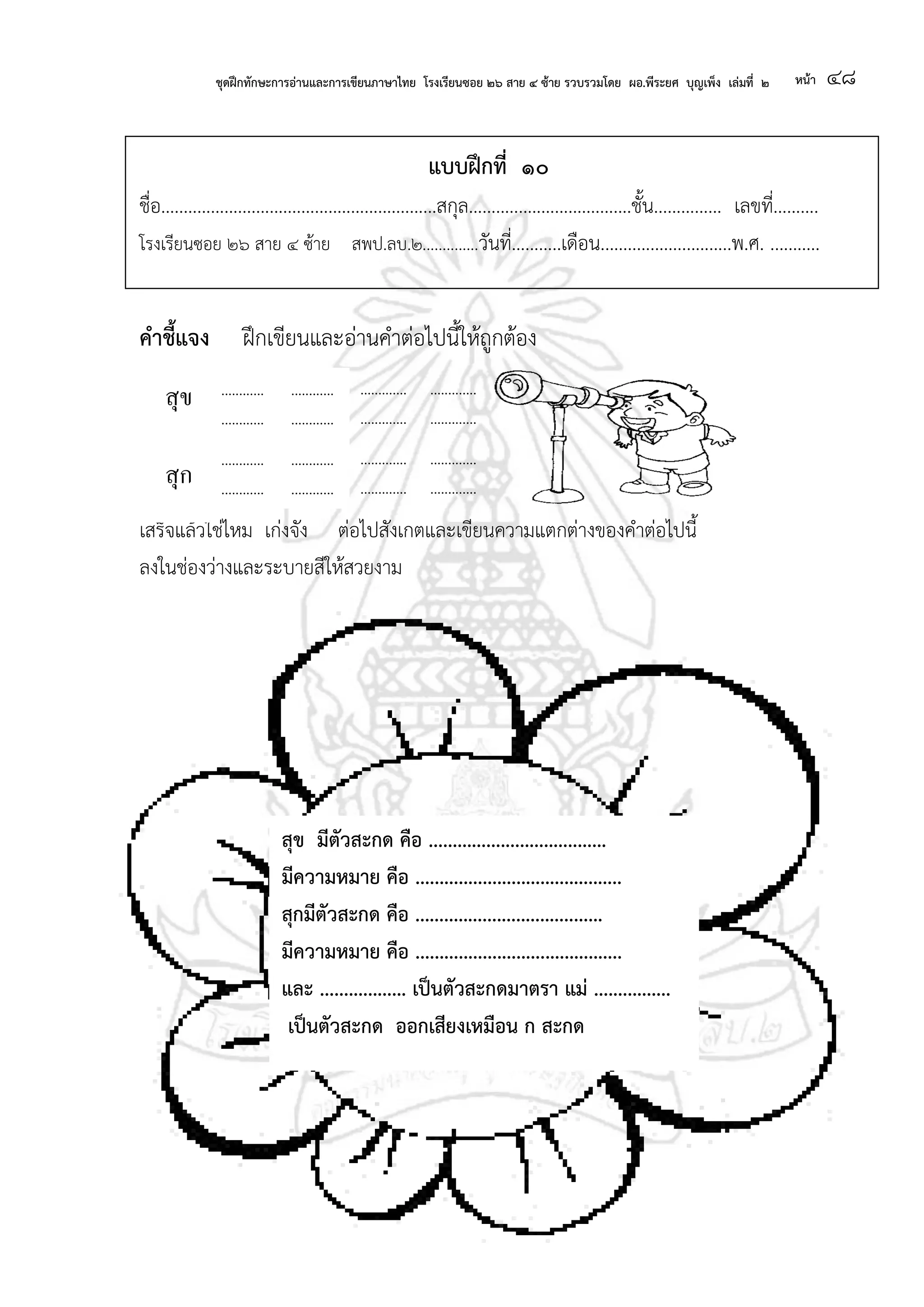 ชุดฝึกทักษะการอ่านและการเขียนภาษาไทย โรงเรียนซอย ๒๖ สาย ๔ ซ้าย รวบรวมโดย ผอ.พีระยศ บุญเพ็ง เล่มที่ ๒ หน้า ๔๘
แบบฝึกที่ ๑๐
ชื่อ.............................................................สกุล....................................ชั้น............... เลขที่..........
โรงเรียนซอย ๒๖ สาย ๔ ซ้าย สพป.ลบ.๒..............วันที่...........เดือน.............................พ.ศ. ...........
คาชี้แจง ฝึกเขียนและอ่านคาต่อไปนี้ให้ถูกต้อง
เสร็จแล้วใช่ไหม เก่งจัง ต่อไปสังเกตและเขียนความแตกต่างของคาต่อไปนี้
ลงในช่องว่างและระบายสีให้สวยงาม
............
............
........
............
............
........
.............
.............
......
.............
.............
......
............
............
........
.............
.............
......
.............
.............
......
............
............
........
สุข
สุก
สุข มีตัวสะกด คือ .....................................
มีความหมาย คือ ...........................................
สุกมีตัวสะกด คือ .......................................
มีความหมาย คือ ...........................................
และ .................. เป็นตัวสะกดมาตรา แม่ ................
เป็นตัวสะกด ออกเสียงเหมือน ก สะกด
.............
.............
......
 