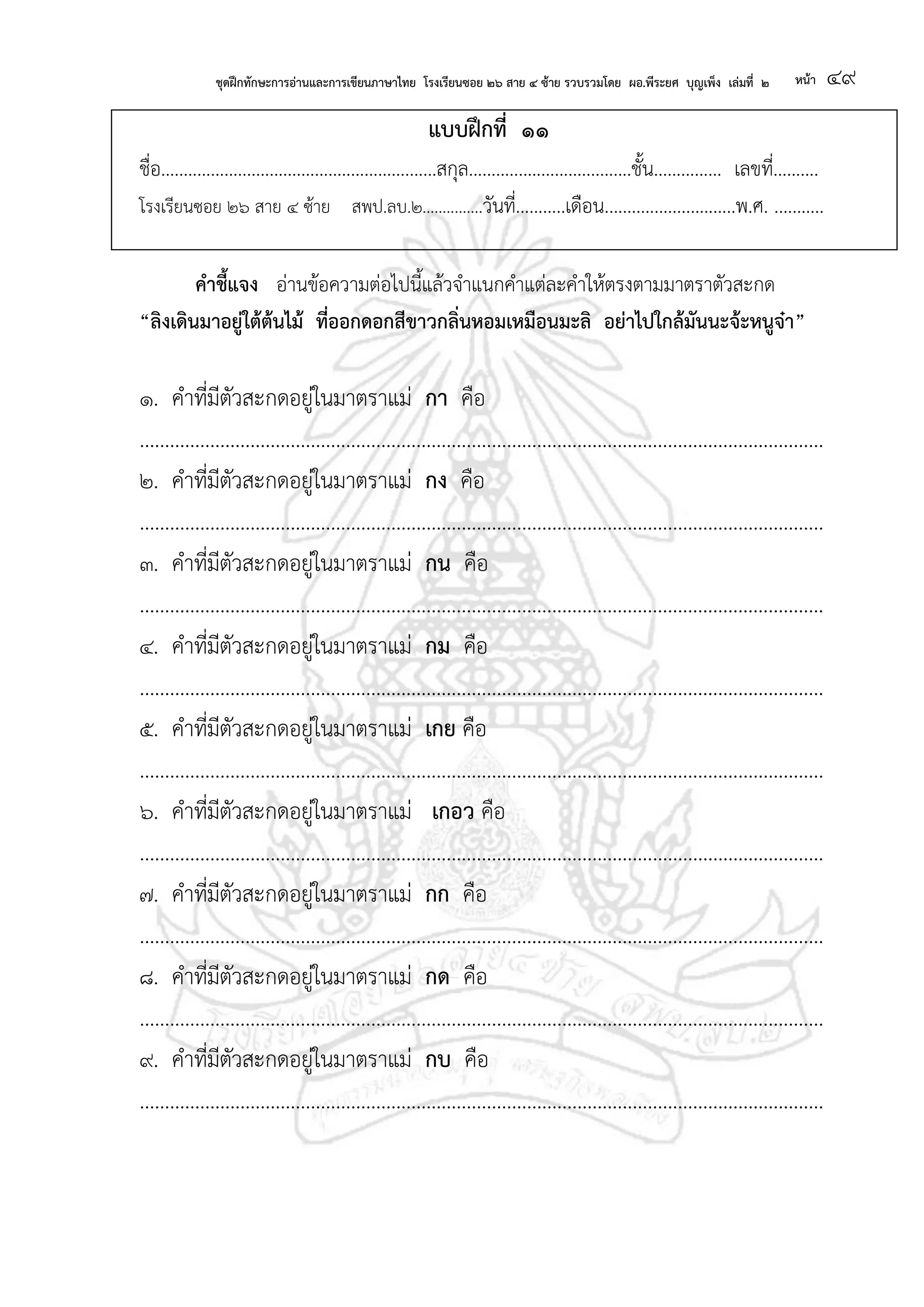 ชุดฝึกทักษะการอ่านและการเขียนภาษาไทย โรงเรียนซอย ๒๖ สาย ๔ ซ้าย รวบรวมโดย ผอ.พีระยศ บุญเพ็ง เล่มที่ ๒ หน้า ๔๙
แบบฝึกที่ ๑๑
ชื่อ.............................................................สกุล....................................ชั้น............... เลขที่..........
โรงเรียนซอย ๒๖ สาย ๔ ซ้าย สพป.ลบ.๒...............วันที่...........เดือน.............................พ.ศ. ...........
คาชี้แจง อ่านข้อความต่อไปนี้แล้วจาแนกคาแต่ละคาให้ตรงตามมาตราตัวสะกด
“ลิงเดินมาอยู่ใต้ต้นไม้ ที่ออกดอกสีขาวกลิ่นหอมเหมือนมะลิ อย่าไปใกล้มันนะจ้ะหนูจ๋า”
๑. คาที่มีตัวสะกดอยู่ในมาตราแม่ กา คือ
........................................................................................................................................
๒. คาที่มีตัวสะกดอยู่ในมาตราแม่ กง คือ
........................................................................................................................................
๓. คาที่มีตัวสะกดอยู่ในมาตราแม่ กน คือ
........................................................................................................................................
๔. คาที่มีตัวสะกดอยู่ในมาตราแม่ กม คือ
........................................................................................................................................
๕. คาที่มีตัวสะกดอยู่ในมาตราแม่ เกย คือ
........................................................................................................................................
๖. คาที่มีตัวสะกดอยู่ในมาตราแม่ เกอว คือ
........................................................................................................................................
๗. คาที่มีตัวสะกดอยู่ในมาตราแม่ กก คือ
........................................................................................................................................
๘. คาที่มีตัวสะกดอยู่ในมาตราแม่ กด คือ
........................................................................................................................................
๙. คาที่มีตัวสะกดอยู่ในมาตราแม่ กบ คือ
........................................................................................................................................
 