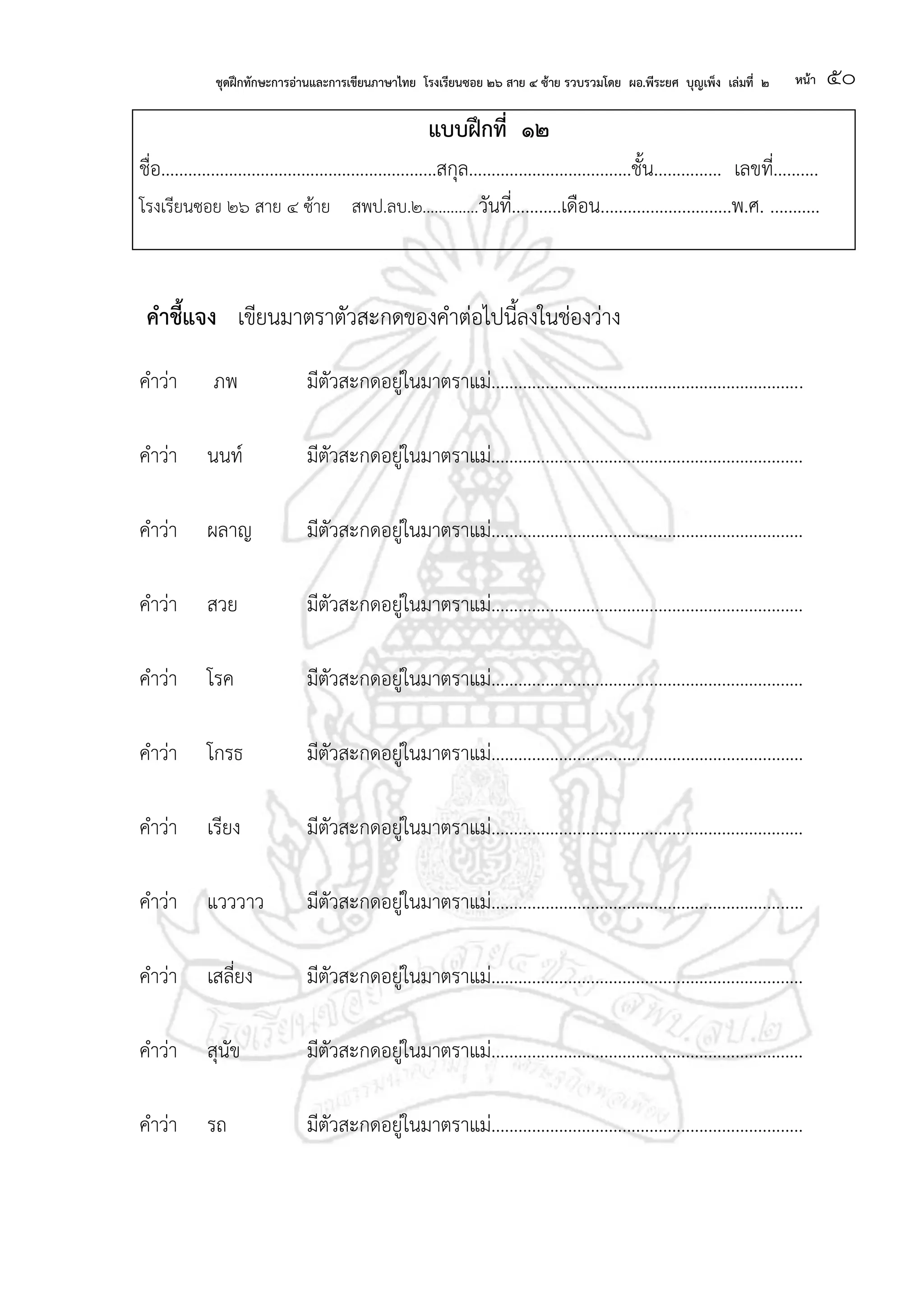 ชุดฝึกทักษะการอ่านและการเขียนภาษาไทย โรงเรียนซอย ๒๖ สาย ๔ ซ้าย รวบรวมโดย ผอ.พีระยศ บุญเพ็ง เล่มที่ ๒ หน้า ๕๐
แบบฝึกที่ ๑๒
ชื่อ.............................................................สกุล....................................ชั้น............... เลขที่..........
โรงเรียนซอย ๒๖ สาย ๔ ซ้าย สพป.ลบ.๒..............วันที่...........เดือน.............................พ.ศ. ...........
คาชี้แจง เขียนมาตราตัวสะกดของคาต่อไปนี้ลงในช่องว่าง
คาว่า ภพ มีตัวสะกดอยู่ในมาตราแม่.....................................................................
คาว่า นนท์ มีตัวสะกดอยู่ในมาตราแม่.....................................................................
คาว่า ผลาญ มีตัวสะกดอยู่ในมาตราแม่.....................................................................
คาว่า สวย มีตัวสะกดอยู่ในมาตราแม่.....................................................................
คาว่า โรค มีตัวสะกดอยู่ในมาตราแม่.....................................................................
คาว่า โกรธ มีตัวสะกดอยู่ในมาตราแม่.....................................................................
คาว่า เรียง มีตัวสะกดอยู่ในมาตราแม่.....................................................................
คาว่า แวววาว มีตัวสะกดอยู่ในมาตราแม่.....................................................................
คาว่า เสลี่ยง มีตัวสะกดอยู่ในมาตราแม่.....................................................................
คาว่า สุนัข มีตัวสะกดอยู่ในมาตราแม่.....................................................................
คาว่า รถ มีตัวสะกดอยู่ในมาตราแม่.....................................................................
 
