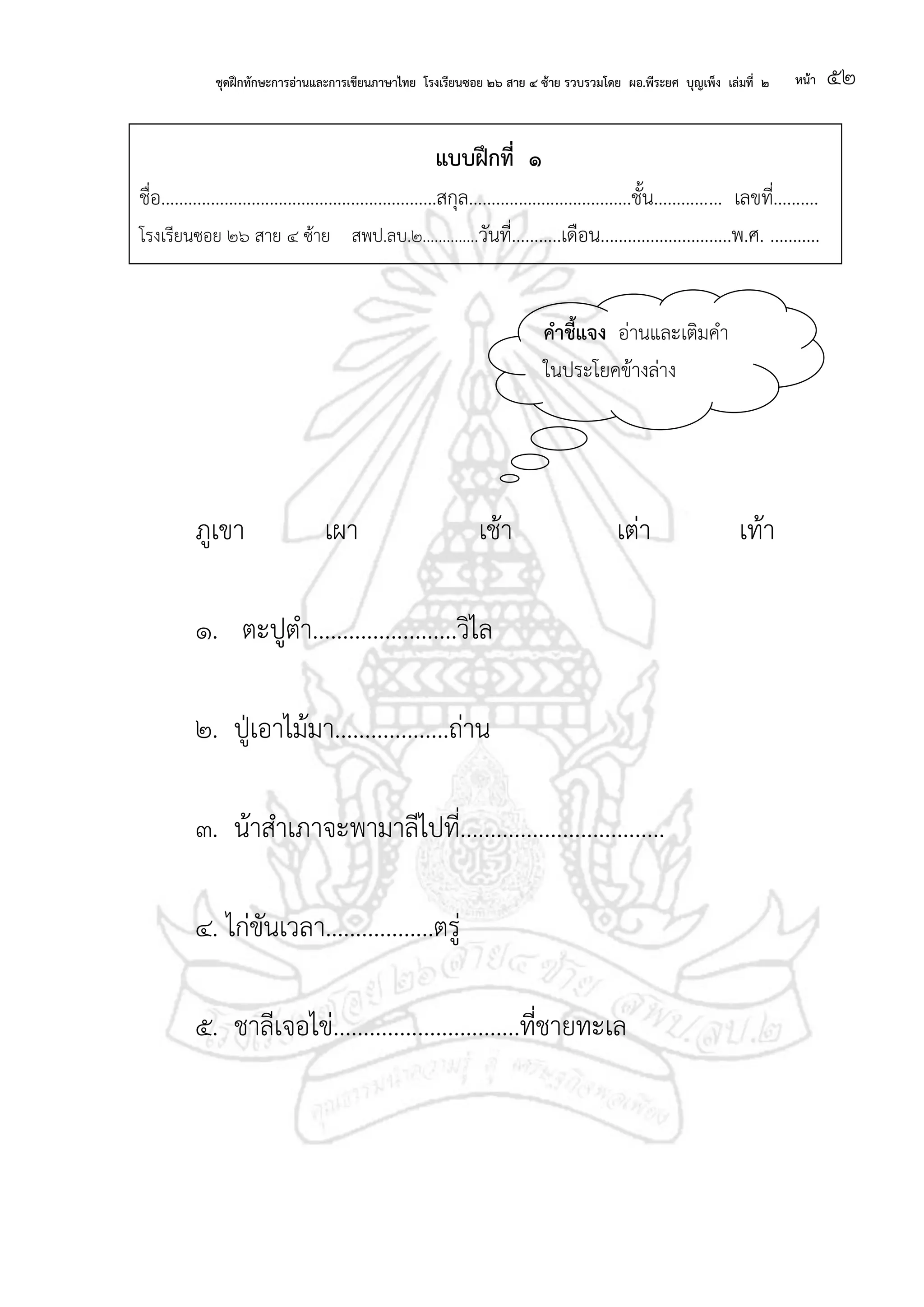 ชุดฝึกทักษะการอ่านและการเขียนภาษาไทย โรงเรียนซอย ๒๖ สาย ๔ ซ้าย รวบรวมโดย ผอ.พีระยศ บุญเพ็ง เล่มที่ ๒ หน้า ๕๒
แบบฝึกที่ ๑
ชื่อ.............................................................สกุล....................................ชั้น............... เลขที่..........
โรงเรียนซอย ๒๖ สาย ๔ ซ้าย สพป.ลบ.๒..............วันที่...........เดือน.............................พ.ศ. ...........
ภูเขา เผา เช้า เต่า เท้า
๑. ตะปูตา........................วิไล
๒. ปู่เอาไม้มา...................ถ่าน
๓. น้าสาเภาจะพามาลีไปที่..................................
๔. ไก่ขันเวลา..................ตรู่
๕. ชาลีเจอไข่...............................ที่ชายทะเล
คาชี้แจง อ่านและเติมคา
ในประโยคข้างล่าง
 