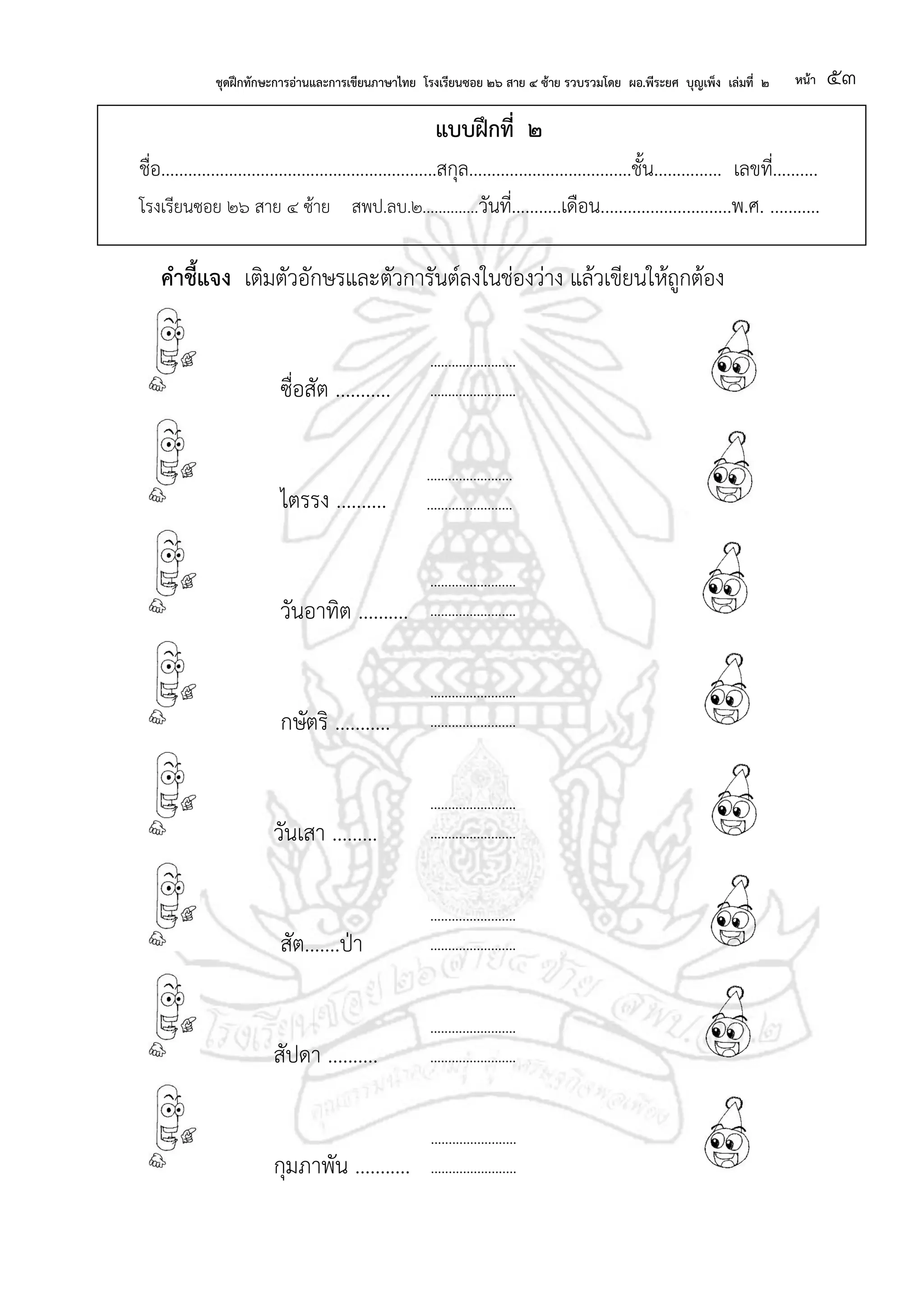 ชุดฝึกทักษะการอ่านและการเขียนภาษาไทย โรงเรียนซอย ๒๖ สาย ๔ ซ้าย รวบรวมโดย ผอ.พีระยศ บุญเพ็ง เล่มที่ ๒ หน้า ๕๓
แบบฝึกที่ ๒
ชื่อ.............................................................สกุล....................................ชั้น............... เลขที่..........
โรงเรียนซอย ๒๖ สาย ๔ ซ้าย สพป.ลบ.๒..............วันที่...........เดือน.............................พ.ศ. ...........
คาชี้แจง เติมตัวอักษรและตัวการันต์ลงในช่องว่าง แล้วเขียนให้ถูกต้อง
ซื่อสัต ...........
ไตรรง ..........
วันอาทิต ..........
กษัตริ ...........
วันเสา .........
สัต.......ป่า
สัปดา ..........
กุมภาพัน ...........
........................
........................
........................
........................
........................
........................
........................
........................
........................
........................
........................
........................
........................
........................
........................
........................
........................
........................
 