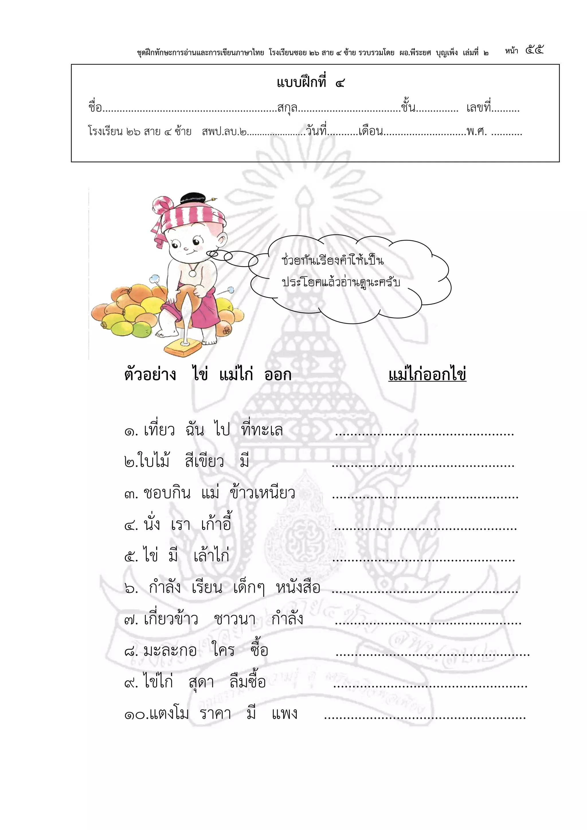 ชุดฝึกทักษะการอ่านและการเขียนภาษาไทย โรงเรียนซอย ๒๖ สาย ๔ ซ้าย รวบรวมโดย ผอ.พีระยศ บุญเพ็ง เล่มที่ ๒ หน้า ๕๕
แบบฝึกที่ ๔
ชื่อ.............................................................สกุล....................................ชั้น............... เลขที่..........
โรงเรียน ๒๖ สาย ๔ ซ้าย สพป.ลบ.๒.......................วันที่...........เดือน.............................พ.ศ. ...........
ตัวอย่าง ไข่ แม่ไก่ ออก แม่ไก่ออกไข่
๑. เที่ยว ฉัน ไป ที่ทะเล ...............................................
๒.ใบไม้ สีเขียว มี ................................................
๓. ชอบกิน แม่ ข้าวเหนียว .................................................
๔. นั่ง เรา เก้าอี้ ................................................
๕. ไข่ มี เล้าไก่ ................................................
๖. กาลัง เรียน เด็กๆ หนังสือ .................................................
๗. เกี่ยวข้าว ชาวนา กาลัง .................................................
๘. มะละกอ ใคร ซื้อ ...................................................
๙. ไข่ไก่ สุดา ลืมซื้อ ...................................................
๑๐.แตงโม ราคา มี แพง .....................................................
ช่วยกันเรียงคาให้เป็น
ประโยคแล้วอ่านดูนะครับ
 