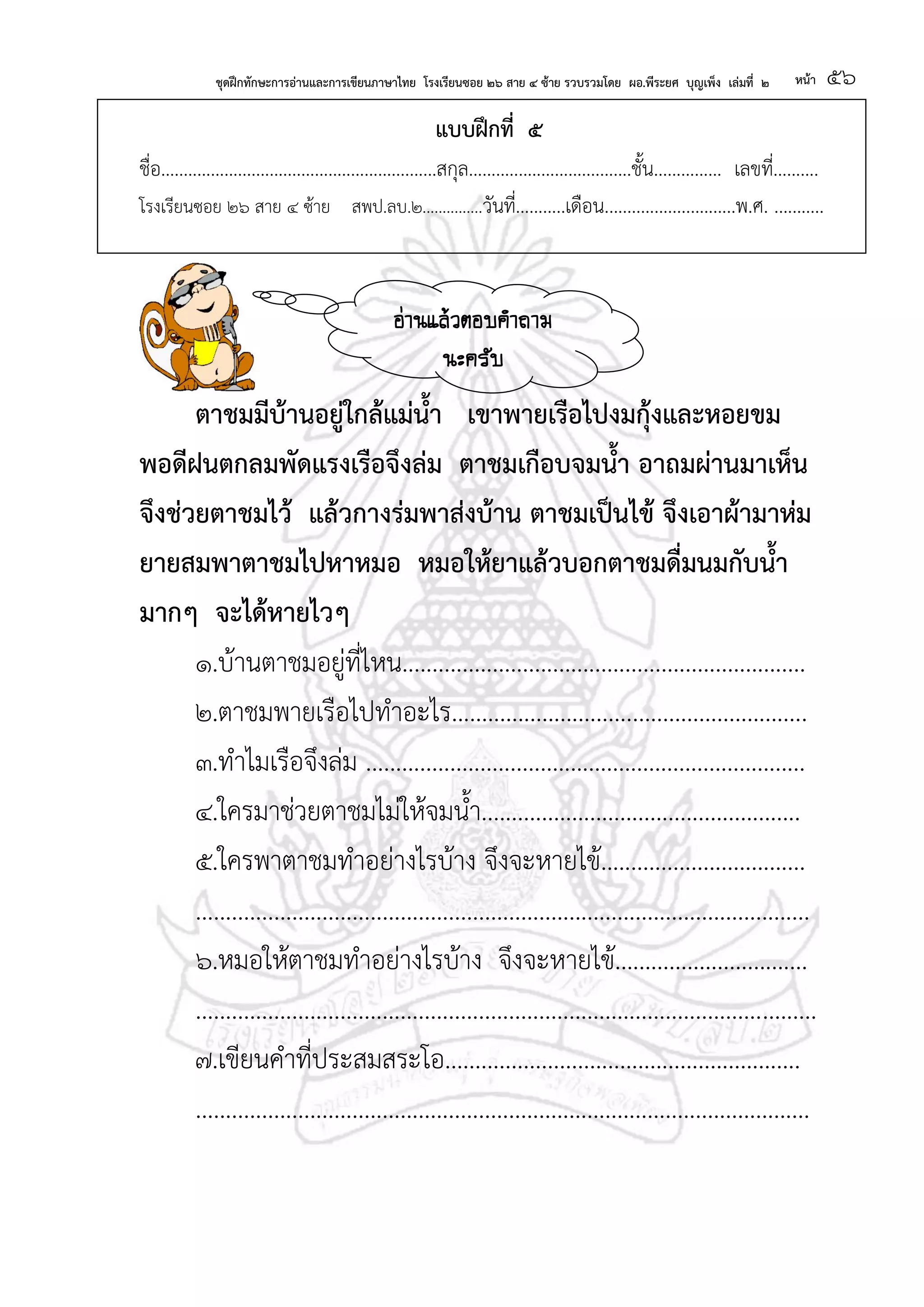 ชุดฝึกทักษะการอ่านและการเขียนภาษาไทย โรงเรียนซอย ๒๖ สาย ๔ ซ้าย รวบรวมโดย ผอ.พีระยศ บุญเพ็ง เล่มที่ ๒ หน้า ๕๖
แบบฝึกที่ ๕
ชื่อ.............................................................สกุล....................................ชั้น............... เลขที่..........
โรงเรียนซอย ๒๖ สาย ๔ ซ้าย สพป.ลบ.๒...............วันที่...........เดือน.............................พ.ศ. ...........
ตาชมมีบ้านอยู่ใกล้แม่น้า เขาพายเรือไปงมกุ้งและหอยขม
พอดีฝนตกลมพัดแรงเรือจึงล่ม ตาชมเกือบจมน้า อาถมผ่านมาเห็น
จึงช่วยตาชมไว้ แล้วกางร่มพาส่งบ้าน ตาชมเป็นไข้ จึงเอาผ้ามาห่ม
ยายสมพาตาชมไปหาหมอ หมอให้ยาแล้วบอกตาชมดื่มนมกับน้า
มากๆ จะได้หายไวๆ
๑.บ้านตาชมอยู่ที่ไหน...................................................................
๒.ตาชมพายเรือไปทาอะไร...........................................................
๓.ทาไมเรือจึงล่ม .........................................................................
๔.ใครมาช่วยตาชมไม่ให้จมน้า.....................................................
๕.ใครพาตาชมทาอย่างไรบ้าง จึงจะหายไข้..................................
......................................................................................................
๖.หมอให้ตาชมทาอย่างไรบ้าง จึงจะหายไข้................................
.......................................................................................................
๗.เขียนคาที่ประสมสระโอ...........................................................
......................................................................................................
อ่านแล้วตอบคาถาม
นะครับ
 