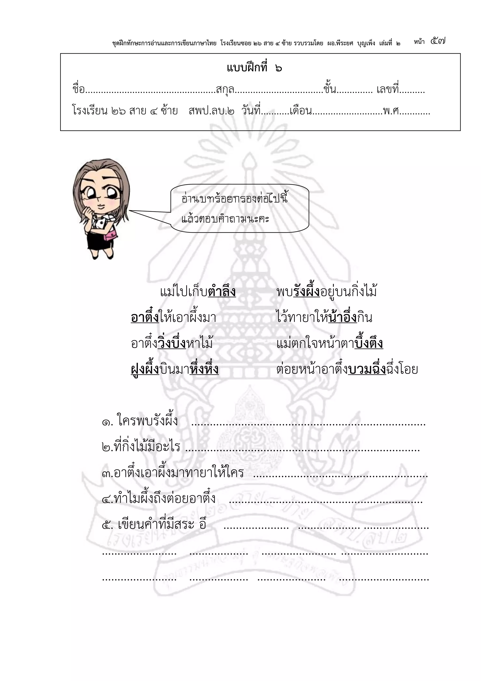 ชุดฝึกทักษะการอ่านและการเขียนภาษาไทย โรงเรียนซอย ๒๖ สาย ๔ ซ้าย รวบรวมโดย ผอ.พีระยศ บุญเพ็ง เล่มที่ ๒ หน้า ๕๗
แบบฝึกที่ ๖
ชื่อ..................................................สกุล..................................ชั้น.............. เลขที่..........
โรงเรียน ๒๖ สาย ๔ ซ้าย สพป.ลบ.๒ วันที่...........เดือน...........................พ.ศ............
แม่ไปเก็บตาลึง พบรังผึ้งอยู่บนกิ่งไม้
อาตึ๋งให้เอาผึ้งมา ไว้ทายาให้น้าอึ่งกิน
อาตึ๋งวิ่งบึ่งหาไม้ แม่ตกใจหน้าตาบึ้งตึง
ฝูงผึ้งบินมาหึ่งหึ่ง ต่อยหน้าอาตึ๋งบวมฉึ่งฉึ่งโอย
๑. ใครพบรังผึ้ง ...........................................................................
๒.ที่กิ่งไม้มีอะไร ...........................................................................
๓.อาตึ๋งเอาผึ้งมาทายาให้ใคร ........................................................
๔.ทาไมผึ้งถึงต่อยอาตึ๋ง ..............................................................
๕. เขียนคาที่มีสระ อึ ..................... .................... .....................
........................ ................... ........................ ............................
........................ ................... ...................... .............................
อ่านบทร้อยกรองต่อไปนี้
แล้วตอบคาถามนะคะ
 