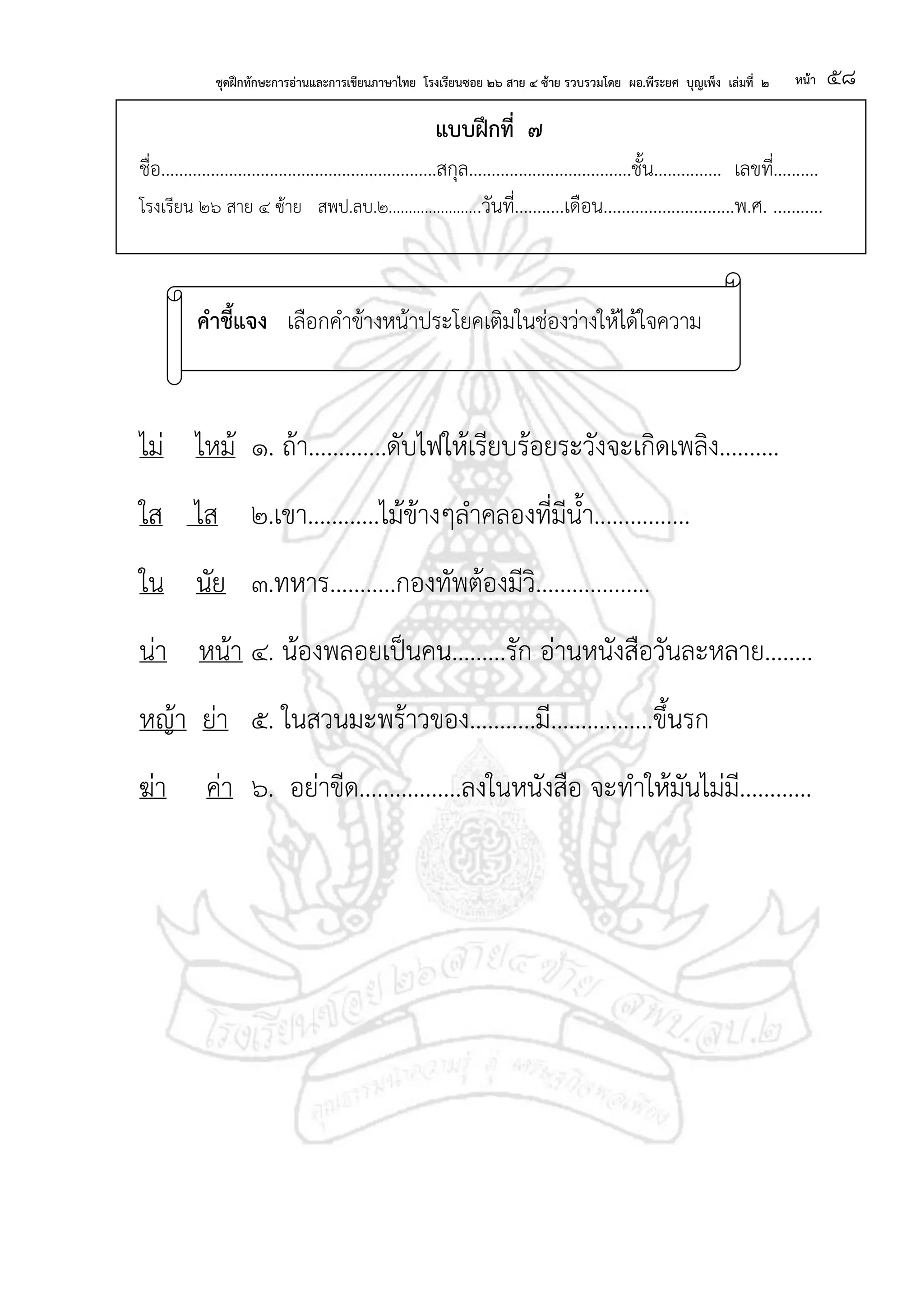 ชุดฝึกทักษะการอ่านและการเขียนภาษาไทย โรงเรียนซอย ๒๖ สาย ๔ ซ้าย รวบรวมโดย ผอ.พีระยศ บุญเพ็ง เล่มที่ ๒ หน้า ๕๘
แบบฝึกที่ ๗
ชื่อ.............................................................สกุล....................................ชั้น............... เลขที่..........
โรงเรียน ๒๖ สาย ๔ ซ้าย สพป.ลบ.๒.......................วันที่...........เดือน.............................พ.ศ. ...........
ไม่ ไหม้ ๑. ถ้า.............ดับไฟให้เรียบร้อยระวังจะเกิดเพลิง..........
ใส ไส ๒.เขา............ไม้ข้างๆลาคลองที่มีน้า................
ใน นัย ๓.ทหาร...........กองทัพต้องมีวิ...................
น่า หน้า ๔. น้องพลอยเป็นคน.........รัก อ่านหนังสือวันละหลาย........
หญ้า ย่า ๕. ในสวนมะพร้าวของ...........มี.................ขึ้นรก
ฆ่า ค่า ๖. อย่าขีด.................ลงในหนังสือ จะทาให้มันไม่มี............
คาชี้แจง เลือกคาข้างหน้าประโยคเติมในช่องว่างให้ได้ใจความ
 