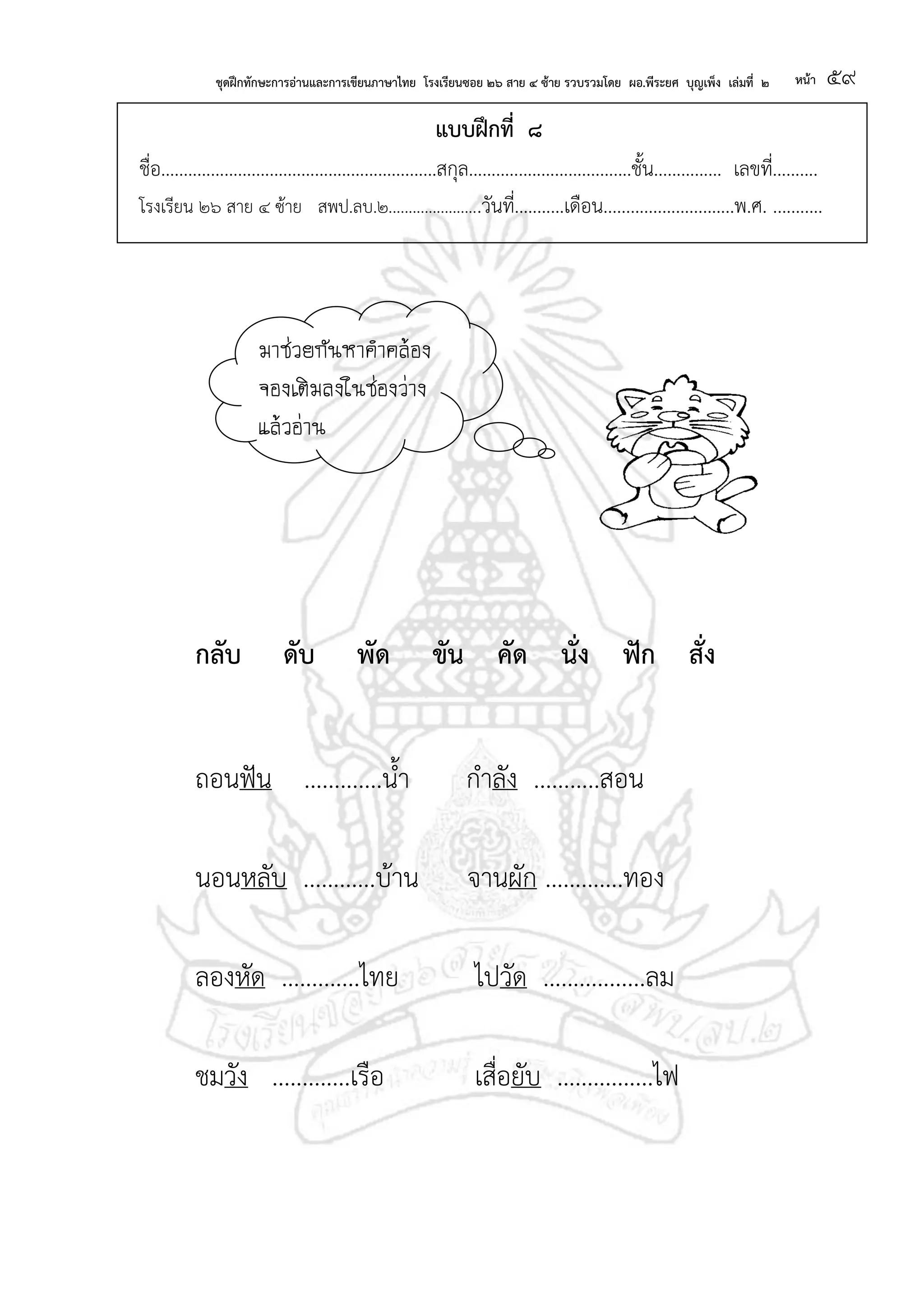 ชุดฝึกทักษะการอ่านและการเขียนภาษาไทย โรงเรียนซอย ๒๖ สาย ๔ ซ้าย รวบรวมโดย ผอ.พีระยศ บุญเพ็ง เล่มที่ ๒ หน้า ๕๙
แบบฝึกที่ ๘
ชื่อ.............................................................สกุล....................................ชั้น............... เลขที่..........
โรงเรียน ๒๖ สาย ๔ ซ้าย สพป.ลบ.๒.......................วันที่...........เดือน.............................พ.ศ. ...........
กลับ ดับ พัด ขัน คัด นั่ง ฟัก สั่ง
ถอนฟัน .............น้า กาลัง ...........สอน
นอนหลับ ............บ้าน จานผัก .............ทอง
ลองหัด .............ไทย ไปวัด .................ลม
ชมวัง .............เรือ เสื่อยับ ................ไฟ
มาช่วยกันหาคาคล้อง
จองเติมลงในช่องว่าง
แล้วอ่าน
 