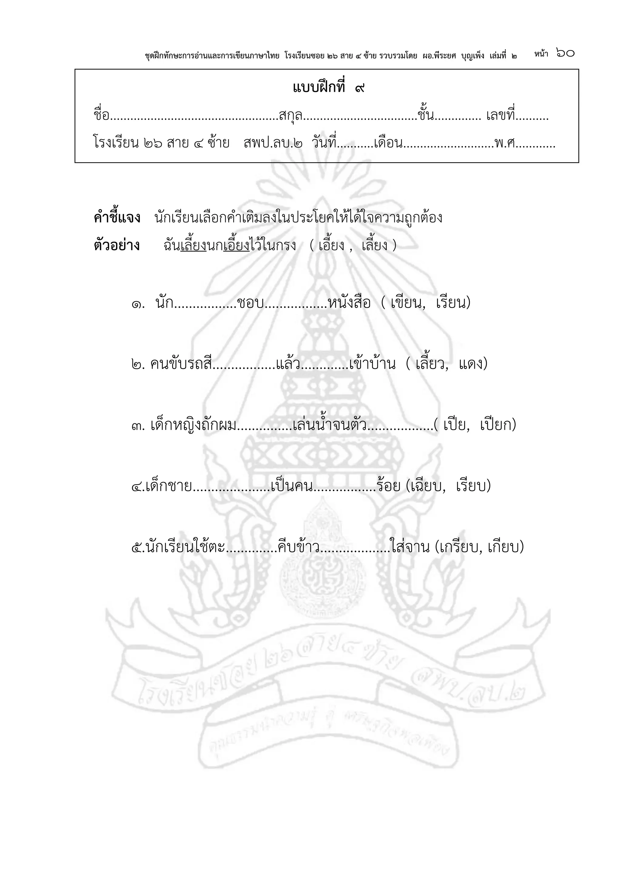 ชุดฝึกทักษะการอ่านและการเขียนภาษาไทย โรงเรียนซอย ๒๖ สาย ๔ ซ้าย รวบรวมโดย ผอ.พีระยศ บุญเพ็ง เล่มที่ ๒ หน้า ๖๐
แบบฝึกที่ ๙
ชื่อ..................................................สกุล..................................ชั้น.............. เลขที่..........
โรงเรียน ๒๖ สาย ๔ ซ้าย สพป.ลบ.๒ วันที่...........เดือน...........................พ.ศ............
คาชี้แจง นักเรียนเลือกคาเติมลงในประโยคให้ได้ใจความถูกต้อง
ตัวอย่าง ฉันเลี้ยงนกเอี้ยงไว้ในกรง ( เอี้ยง , เลี้ยง )
๑. นัก.................ชอบ.................หนังสือ ( เขียน, เรียน)
๒. คนขับรถสี.................แล้ว.............เข้าบ้าน ( เลี้ยว, แดง)
๓. เด็กหญิงถักผม...............เล่นน้าจนตัว..................( เปีย, เปียก)
๔.เด็กชาย.....................เป็นคน.................ร้อย (เฉียบ, เรียบ)
๕.นักเรียนใช้ตะ..............คีบข้าว...................ใส่จาน (เกรียบ, เกียบ)
 
