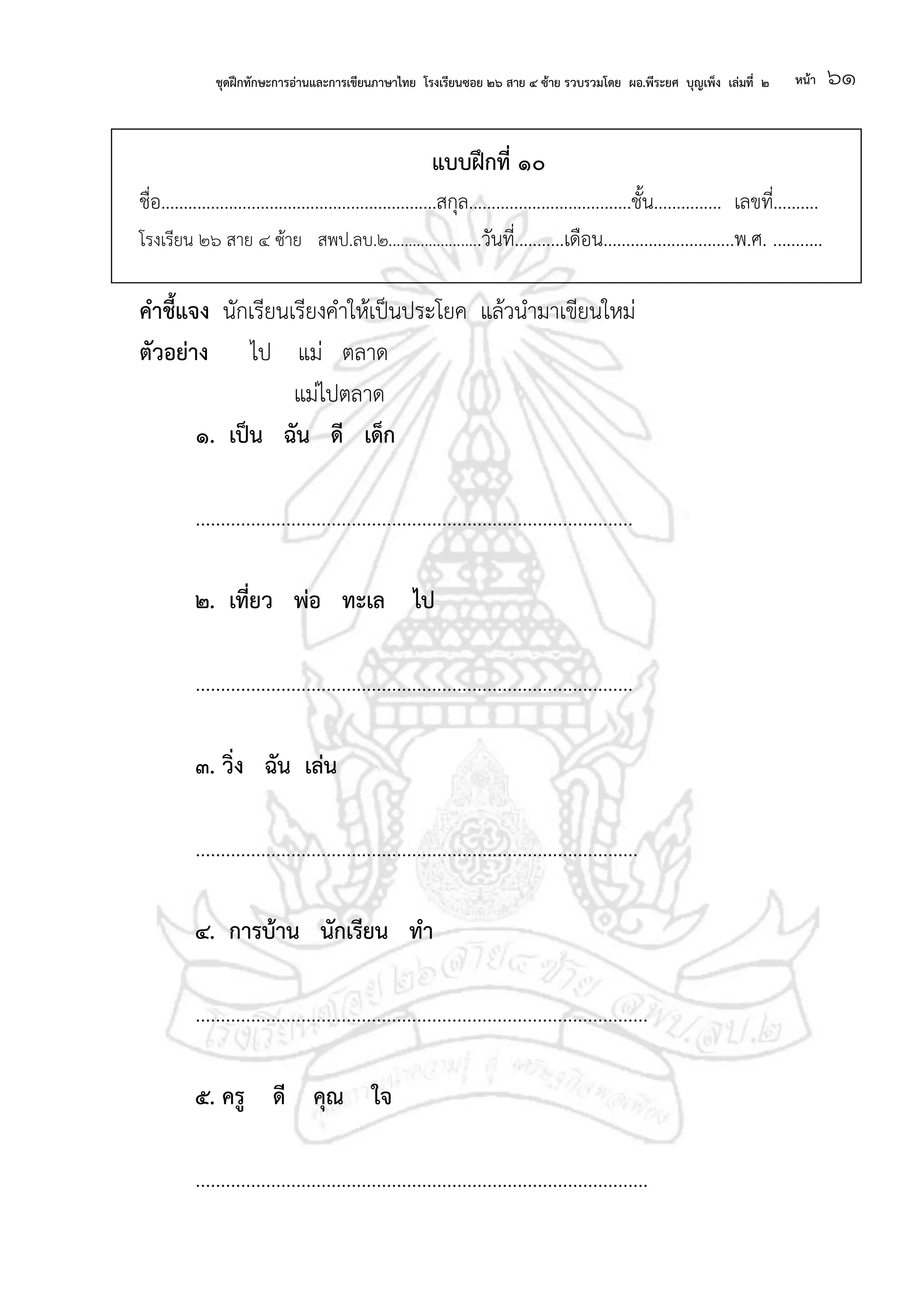ชุดฝึกทักษะการอ่านและการเขียนภาษาไทย โรงเรียนซอย ๒๖ สาย ๔ ซ้าย รวบรวมโดย ผอ.พีระยศ บุญเพ็ง เล่มที่ ๒ หน้า ๖๑
แบบฝึกที่ ๑๐
ชื่อ.............................................................สกุล....................................ชั้น............... เลขที่..........
โรงเรียน ๒๖ สาย ๔ ซ้าย สพป.ลบ.๒.......................วันที่...........เดือน.............................พ.ศ. ...........
คาชี้แจง นักเรียนเรียงคาให้เป็นประโยค แล้วนามาเขียนใหม่
ตัวอย่าง ไป แม่ ตลาด
แม่ไปตลาด
๑. เป็น ฉัน ดี เด็ก
.......................................................................................
๒. เที่ยว พ่อ ทะเล ไป
.......................................................................................
๓. วิ่ง ฉัน เล่น
........................................................................................
๔. การบ้าน นักเรียน ทา
..........................................................................................
๕. ครู ดี คุณ ใจ
..........................................................................................
 