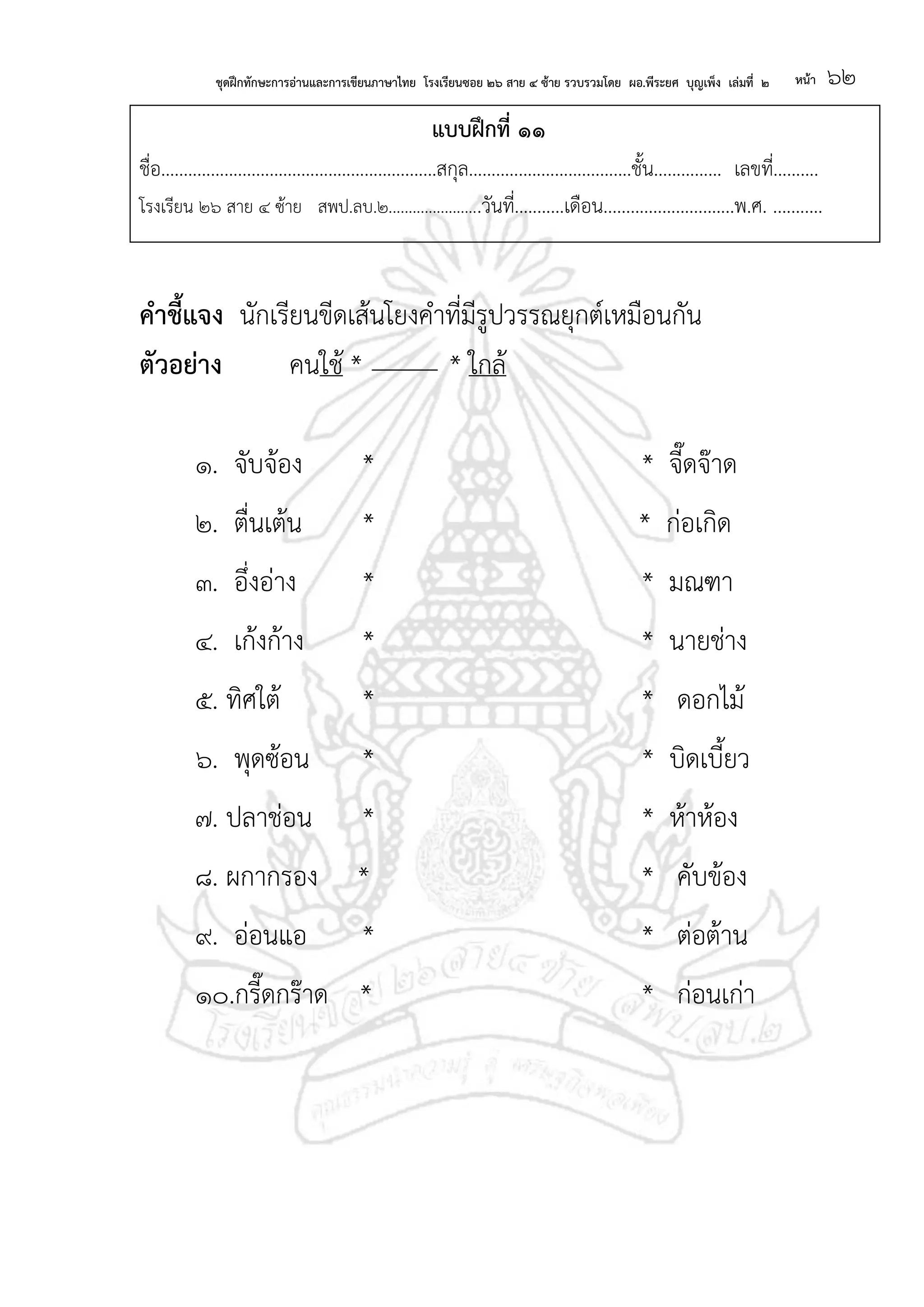 ชุดฝึกทักษะการอ่านและการเขียนภาษาไทย โรงเรียนซอย ๒๖ สาย ๔ ซ้าย รวบรวมโดย ผอ.พีระยศ บุญเพ็ง เล่มที่ ๒ หน้า ๖๒
แบบฝึกที่ ๑๑
ชื่อ.............................................................สกุล....................................ชั้น............... เลขที่..........
โรงเรียน ๒๖ สาย ๔ ซ้าย สพป.ลบ.๒.......................วันที่...........เดือน.............................พ.ศ. ...........
คาชี้แจง นักเรียนขีดเส้นโยงคาที่มีรูปวรรณยุกต์เหมือนกัน
ตัวอย่าง คนใช้ * * ใกล้
๑. จับจ้อง * * จี๊ดจ๊าด
๒. ตื่นเต้น * * ก่อเกิด
๓. อึ่งอ่าง * * มณฑา
๔. เก้งก้าง * * นายช่าง
๕. ทิศใต้ * * ดอกไม้
๖. พุดซ้อน * * บิดเบี้ยว
๗. ปลาช่อน * * ห้าห้อง
๘. ผกากรอง * * คับข้อง
๙. อ่อนแอ * * ต่อต้าน
๑๐.กรี๊ดกร๊าด * * ก่อนเก่า
 