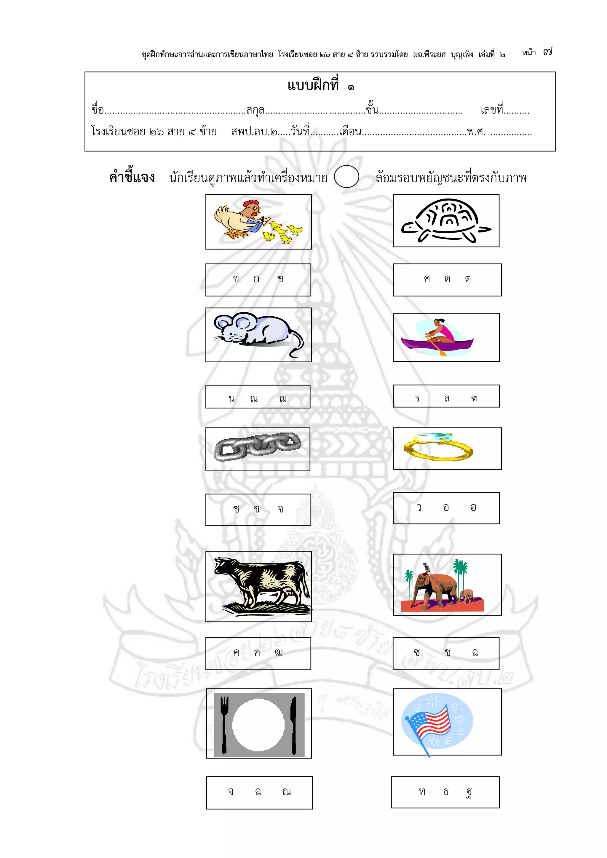 ชุดฝึกทักษะการอ่านและการเขียนภาษาไทย โรงเรียนซอย ๒๖ สาย ๔ ซ้าย รวบรวมโดย ผอ.พีระยศ บุญเพ็ง เล่มที่ ๒ หน้า ๗
แบบฝึกที่ ๑
ชื่อ......................................................สกุล......................................ชั้น................................ เลขที่..........
โรงเรียนซอย ๒๖ สาย ๔ ซ้าย สพป.ลบ.๒.....วันที่...........เดือน........................................พ.ศ. ................
คาชี้แจง นักเรียนดูภาพแล้วทาเครื่องหมาย ล้อมรอบพยัญชนะที่ตรงกับภาพ
ค ด ตข ก ฃ
น ณ ฌ ร ล ฑ
ซ ช จ ว อ ฮ
ซ ช ฉ
ฉ
ค ฅ ฒ
จ ฉ ณ ท ธ ฐ
 
