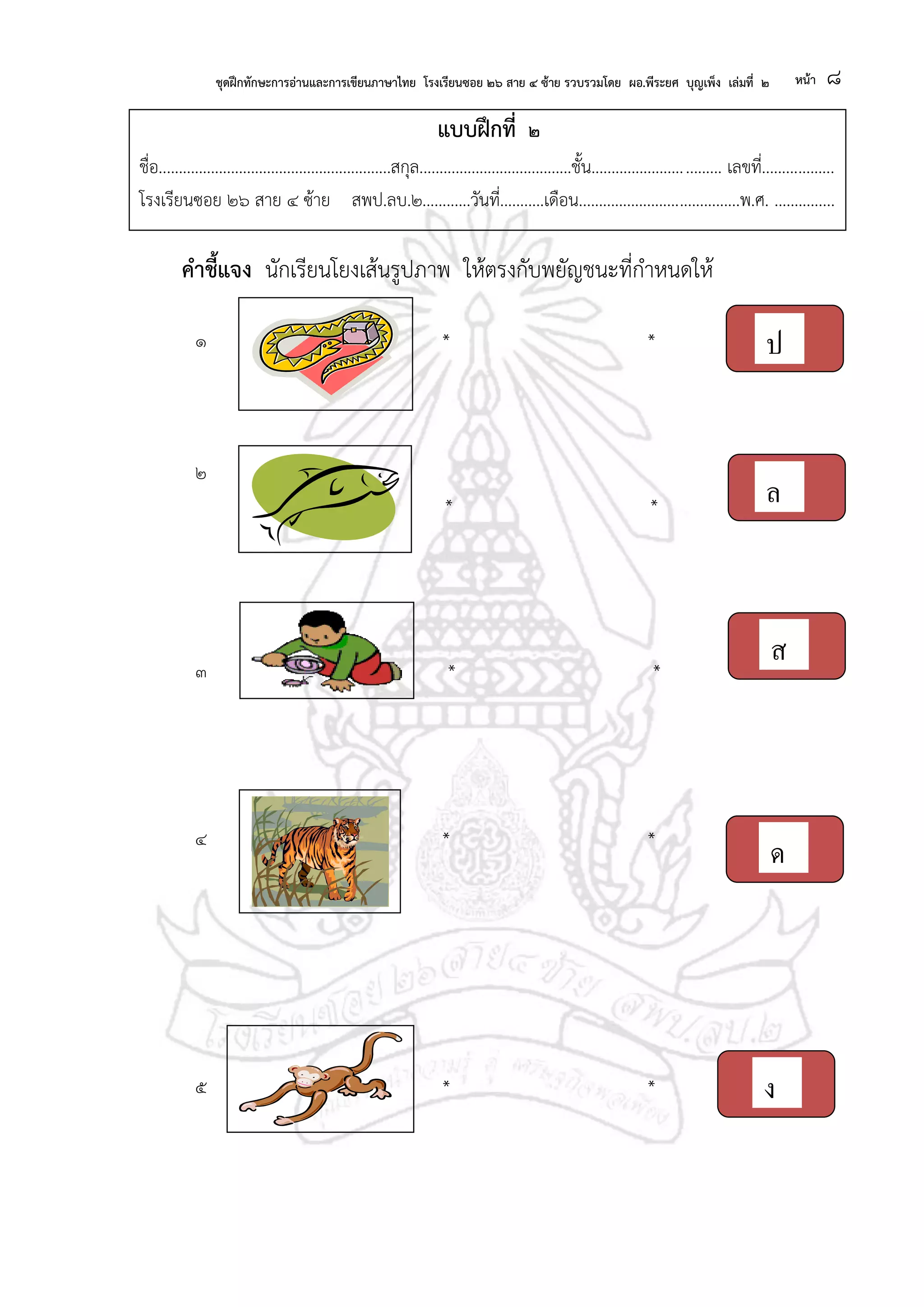 ชุดฝึกทักษะการอ่านและการเขียนภาษาไทย โรงเรียนซอย ๒๖ สาย ๔ ซ้าย รวบรวมโดย ผอ.พีระยศ บุญเพ็ง เล่มที่ ๒ หน้า ๘
แบบฝึกที่ ๒
ชื่อ..........................................................สกุล......................................ชั้น................................ เลขที่..................
โรงเรียนซอย ๒๖ สาย ๔ ซ้าย สพป.ลบ.๒............วันที่...........เดือน........................................พ.ศ. ...............
คาชี้แจง นักเรียนโยงเส้นรูปภาพ ให้ตรงกับพยัญชนะที่กาหนดให้
๑ * *
๒
* *
๓ * *
๔ * *
*
๕ * *
ป
ล
ส
ด
ง
 