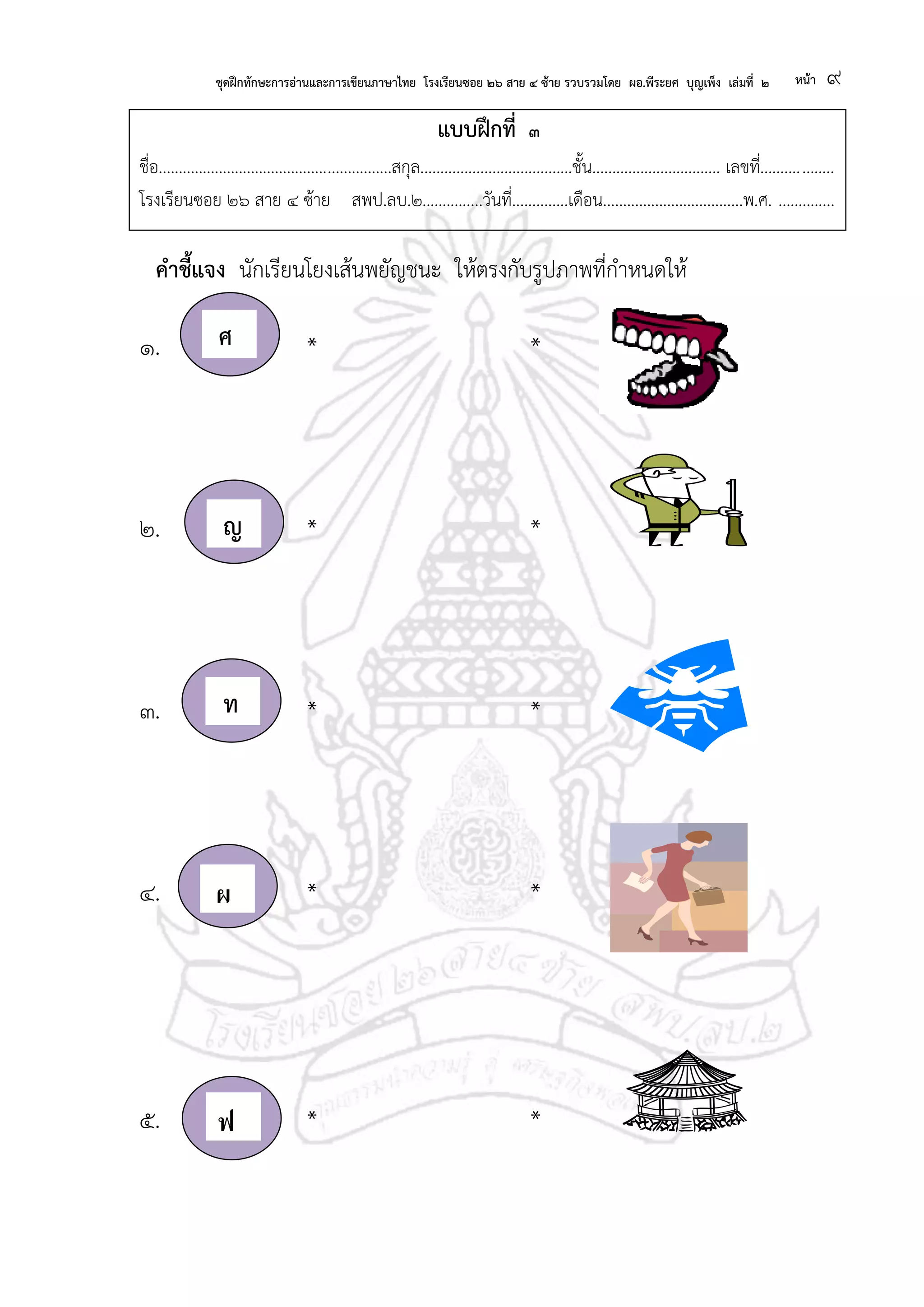 ชุดฝึกทักษะการอ่านและการเขียนภาษาไทย โรงเรียนซอย ๒๖ สาย ๔ ซ้าย รวบรวมโดย ผอ.พีระยศ บุญเพ็ง เล่มที่ ๒ หน้า ๙
แบบฝึกที่ ๓
ชื่อ..........................................................สกุล......................................ชั้น................................ เลขที่..................
โรงเรียนซอย ๒๖ สาย ๔ ซ้าย สพป.ลบ.๒...............วันที่..............เดือน...................................พ.ศ. ..............
คาชี้แจง นักเรียนโยงเส้นพยัญชนะ ให้ตรงกับรูปภาพที่กาหนดให้
๑. * *
๒. ญ * *
๓. ท * *
๔. ผ * *
๕. ฟ * *
ศศศ
ญ
ท
ผ
ฟ
 