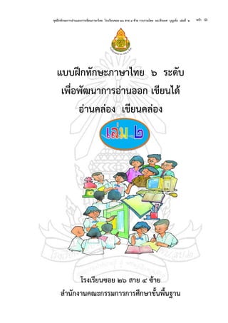ชุดฝึกทักษะการอ่านและการเขียนภาษาไทย โรงเรียนซอย ๒๖ สาย ๔ ซ้าย รวบรวมโดย ผอ.พีระยศ บุญเพ็ง เล่มที่ ๒ หน้า ๑
แบบฝึกทักษะภาษาไทย ๖ ระดับ
เพื่อพัฒนาการอ่านออก เขียนได้
อ่านคล่อง เขียนคล่อง
โรงเรียนซอย ๒๖ สาย ๔ ซ้าย
สานักงานคณะกรรมการการศึกษาขั้นพื้นฐาน
 
