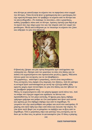 [10]
ΟΔΟΣ ΠΑΡΑΜΥΘΙΩΝ
στο δέντρο με αποτέλεσμα το κέρατο του να σφηνώσει στον κορμό
του δέντρου. Τόσο δυνατή ήταν η πρόσκρουση που ο μονόκερος δεν
είχε αρκετή δύναμη ώστε να τραβήξει το κέρατο από το δέντρο και
να απελευθερωθεί. «Το πιάσαμε το πουλάκι», είπε ο ραφτάκος,
καθώς ξεπρόβαλε πίσω από το δέντρο. Αμέσως έφτιαξε μια θηλιά με
το σχοινί που είχε πάρει μαζί του και την πέρασε από τον λαιμό του
μονόκερου. Μετά απελευθέρωσε με το τσεκούρι το κέρατο του ζώου
και οδήγησε το ζώο στον βασιλιά.
Ο βασιλιάς ζήτησε και μία τρίτη δοκιμασία πριν εκπληρώσει την
υπόσχεσή του. Ζήτησε από τον ραφτάκο να πάει στο δάσος και να
πιάσει ένα αγριογούρουνο που προκαλούσε μεγάλες ζημιές. Μάλιστα
έστειλε μαζί του κυνηγούς για να τον βοηθήσουν.
«Ευχαρίστως», απάντησε ο ραφτάκος, «αυτό είναι παιχνιδάκι».
Τους κυνηγούς τους άφησε στις παρυφές του δάσους. Από ότι φάνηκε
οι κυνηγοί ήταν ικανοποιημένοι με αυτή την εξέλιξη καθώς ήδη
αρκετές φορές είχαν συναντήσει το ζώο στο δάσος και δεν ήθελαν να
το ξαναβρούν μπροστά τους.
Μόλις το αγριογούρουνο είδε τον ράφτη όρμησε κατά πάνω του. Από
το στόμα του έτρεχαν αφροί και κράδαινε τα δόντια του
προσπαθώντας να τον ρίξει καταγής. Ο ήρωας μας όμως πήδηξε
γρήγορα-γρήγορα και μπήκε σε ένα εκκλησάκι που ήταν εκεί κοντά
και αμέσως με ένα πήδημα πήδηξε έξω από το παράθυρο. Το
γουρούνι τον είχε ακολουθήσει και μπήκε και αυτό στο εκκλησάκι. Ο
ράφτης που ήταν ήδη έξω πήγε από πίσω και έκλεισε την πόρτα. Το
ζώο ήταν πολύ βαρύ για να μπορέσει να πηδήξει και να βγει από το
παράθυρο. Τότε ο ραφτάκος πήγε και φώναξε τους κυνηγούς για να
δουν με τα ίδια τους τα μάτια το φυλακισμένο ζώο. Ο ίδιος ο ράφτης
 