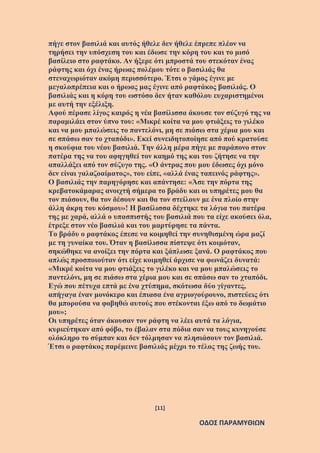 [11]
ΟΔΟΣ ΠΑΡΑΜΥΘΙΩΝ
πήγε στον βασιλιά και αυτός ήθελε δεν ήθελε έπρεπε πλέον να
τηρήσει την υπόσχεση του και έδωσε την κόρη του και το μισό
βασίλειο στο ραφτάκο. Αν ήξερε ότι μπροστά του στεκόταν ένας
ράφτης και όχι ένας ήρωας πολέμου τότε ο βασιλιάς θα
στεναχωριόταν ακόμη περισσότερο. Έτσι ο γάμος έγινε με
μεγαλοπρέπεια και ο ήρωας μας έγινε από ραφτάκος βασιλιάς. Ο
βασιλιάς και η κόρη του ωστόσο δεν ήταν καθόλου ευχαριστημένοι
με αυτή την εξέλιξη.
Αφού πέρασε λίγος καιρός η νέα βασίλισσα άκουσε τον σύζυγό της να
παραμιλάει στον ύπνο του: «Μικρέ κοίτα να μου φτιάξεις το γιλέκο
και να μου μπαλώσεις το παντελόνι, μη σε πιάσω στα χέρια μου και
σε σπάσω σαν το χταπόδι». Εκεί συνειδητοποίησε από πού κρατούσε
η σκούφια του νέου βασιλιά. Την άλλη μέρα πήγε με παράπονο στον
πατέρα της να του αφηγηθεί τον καημό της και του ζήτησε να την
απαλλάξει από τον σύζυγο της. «Ο άντρας που μου έδωσες όχι μόνο
δεν είναι γαλαζοαίματος», του είπε, «αλλά ένας ταπεινός ράφτης».
Ο βασιλιάς την παρηγόρησε και απάντησε: «Άσε την πόρτα της
κρεβατοκάμαρας ανοιχτή σήμερα το βράδυ και οι υπηρέτες μου θα
τον πιάσουν, θα τον δέσουν και θα τον στείλουν με ένα πλοίο στην
άλλη άκρη του κόσμου»! Η βασίλισσα δέχτηκε τα λόγια του πατέρα
της με χαρά, αλλά ο υπασπιστής του βασιλιά που τα είχε ακούσει όλα,
έτρεξε στον νέο βασιλιά και του μαρτύρησε τα πάντα.
Το βράδυ ο ραφτάκος έπεσε να κοιμηθεί την συνηθισμένη ώρα μαζί
με τη γυναίκα του. Όταν η βασίλισσα πίστεψε ότι κοιμόταν,
σηκώθηκε να ανοίξει την πόρτα και ξάπλωσε ξανά. Ο ραφτάκος που
απλώς προσποιούταν ότι είχε κοιμηθεί άρχισε να φωνάζει δυνατά:
«Μικρέ κοίτα να μου φτιάξεις το γιλέκο και να μου μπαλώσεις το
παντελόνι, μη σε πιάσω στα χέρια μου και σε σπάσω σαν το χταπόδι.
Εγώ που πέτυχα επτά με ένα χτύπημα, σκότωσα δύο γίγαντες,
απήγαγα έναν μονόκερο και έπιασα ένα αγριογούρουνο, πιστεύεις ότι
θα μπορούσα να φοβηθώ αυτούς που στέκονται έξω από το δωμάτιο
μου»;
Οι υπηρέτες όταν άκουσαν τον ράφτη να λέει αυτά τα λόγια,
κυριεύτηκαν από φόβο, το έβαλαν στα πόδια σαν να τους κυνηγούσε
ολόκληρο το σύμπαν και δεν τόλμησαν να πλησιάσουν τον βασιλιά.
Έτσι ο ραφτάκος παρέμεινε βασιλιάς μέχρι το τέλος της ζωής του.
 