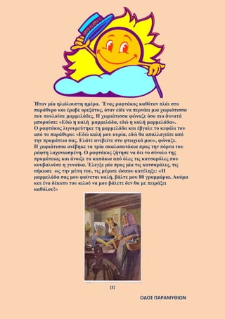 [2]
ΟΔΟΣ ΠΑΡΑΜΥΘΙΩΝ
Ήταν μία ηλιόλουστη ημέρα. Ένας ραφτάκος καθόταν πλάι στο
παράθυρο και έραβε ορεξάτος, όταν είδε να περνάει μια χωριάτισσα
που πουλούσε μαρμελάδες. Η χωριάτισσα φώναζε όσο πιο δυνατά
μπορούσε: «Εδώ η καλή μαρμελάδα, εδώ η καλή μαρμελάδα».
Ο ραφτάκος λιγουρεύτηκε τη μαρμελάδα και έβγαλε το κεφάλι του
από το παράθυρο: «Εδώ καλή μου κυρία, εδώ θα απαλλαγείτε από
την πραμάτεια σας. Ελάτε ανεβείτε στο φτωχικό μου», φώναξε.
Η χωριάτισσα ανέβηκε τα τρία σκαλοπατάκια προς την πόρτα του
ράφτη λαχανιασμένη. Ο ραφτάκος ζήτησε να δει το σύνολο της
πραμάτειας και άνοιξε τα καπάκια από όλες τις κατσαρόλες που
κουβαλούσε η γυναίκα. Έλεγξε μία προς μία τις κατσαρόλες, τις
σήκωσε ως την μύτη του, τις μύρισε ώσπου κατέληξε: «Η
μαρμελάδα σας μου φαίνεται καλή, βάλτε μου 80 γραμμάρια. Ακόμα
και ένα δέκατο του κιλού να μου βάλετε δεν θα με πειράξει
καθόλου!»
 
