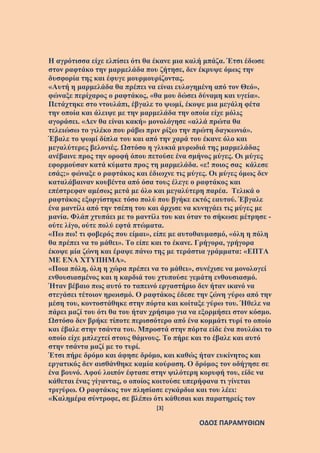 [3]
ΟΔΟΣ ΠΑΡΑΜΥΘΙΩΝ
Η αγρότισσα είχε ελπίσει ότι θα έκανε μια καλή μπάζα. Έτσι έδωσε
στον ραφτάκο την μαρμελάδα που ζήτησε, δεν έκρυψε όμως την
δυσφορία της και έφυγε μουρμουρίζοντας.
«Αυτή η μαρμελάδα θα πρέπει να είναι ευλογημένη από τον Θεό»,
φώναξε περίχαρος ο ραφτάκος, «θα μου δώσει δύναμη και υγεία».
Πετάχτηκε στο ντουλάπι, έβγαλε το ψωμί, έκοψε μια μεγάλη φέτα
την οποία και άλειψε με την μαρμελάδα την οποία είχε μόλις
αγοράσει. «Δεν θα είναι κακή» μονολόγησε «αλλά πρώτα θα
τελειώσω το γιλέκο που ράβω πριν ρίξω την πρώτη δαγκωνιά».
Έβαλε το ψωμί δίπλα του και από την χαρά του έκανε όλο και
μεγαλύτερες βελονιές. Ωστόσο η γλυκιά μυρωδιά της μαρμελάδας
ανέβαινε προς την οροφή όπου πετούσε ένα σμήνος μύγες. Οι μύγες
εφορμούσαν κατά κύματα προς τη μαρμελάδα. «ε! ποιος σας κάλεσε
εσάς;» φώναξε ο ραφτάκος και έδιωχνε τις μύγες. Οι μύγες όμως δεν
καταλάβαιναν κουβέντα από όσα τους έλεγε ο ραφτάκος και
επέστρεφαν αμέσως μετά με όλο και μεγαλύτερη παρέα. Τελικά ο
ραφτάκος εξοργίστηκε τόσο πολύ που βγήκε εκτός εαυτού. Έβγαλε
ένα μαντίλι από την τσέπη του και άρχισε να κυνηγάει τις μύγες με
μανία. Φλάπ χτυπάει με το μαντίλι του και όταν το σήκωσε μέτρησε -
ούτε λίγο, ούτε πολύ εφτά πτώματα.
«Πω πω! τι φοβερός που είμαι», είπε με αυτοθαυμασμό, «όλη η πόλη
θα πρέπει να το μάθει». Το είπε και το έκανε. Γρήγορα, γρήγορα
έκοψε μία ζώνη και έραψε πάνω της με τεράστια γράμματα: «ΕΠΤΑ
ΜΕ ΕΝΑ ΧΤΥΠΗΜΑ».
«Ποια πόλη, όλη η χώρα πρέπει να το μάθει», συνέχισε να μονολογεί
ενθουσιασμένος και η καρδιά του χτυπούσε γεμάτη ενθουσιασμό.
Ήταν βέβαιο πως αυτό το ταπεινό εργαστήριο δεν ήταν ικανό να
στεγάσει τέτοιον ηρωισμό. Ο ραφτάκος έδεσε την ζώνη γύρω από την
μέση του, κοντοστάθηκε στην πόρτα και κοίταξε γύρω του. Ήθελε να
πάρει μαζί του ότι θα του ήταν χρήσιμο για να εξορμήσει στον κόσμο.
Ωστόσο δεν βρήκε τίποτε περισσότερο από ένα κομμάτι τυρί το οποίο
και έβαλε στην τσάντα του. Μπροστά στην πόρτα είδε ένα πουλάκι το
οποίο είχε μπλεχτεί στους θάμνους. Το πήρε και το έβαλε και αυτό
στην τσάντα μαζί με το τυρί.
Έτσι πήρε δρόμο και άφησε δρόμο, και καθώς ήταν ευκίνητος και
εργατικός δεν αισθάνθηκε καμία κούραση. Ο δρόμος τον οδήγησε σε
ένα βουνό. Αφού λοιπόν έφτασε στην ψιλότερη κορυφή του, είδε να
κάθεται ένας γίγαντας, ο οποίος κοιτούσε υπερήφανα τι γίνεται
τριγύρω. Ο ραφτάκος τον πλησίασε εγκάρδια και του λέει:
«Καλημέρα σύντροφε, σε βλέπω ότι κάθεσαι και παρατηρείς τον
 