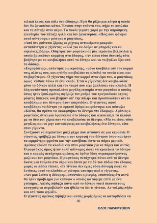 [5]
ΟΔΟΣ ΠΑΡΑΜΥΘΙΩΝ
τελικά έπεσε και πάλι στο έδαφος». Εγώ θα ρίξω μια πέτρα η οποία
δεν θα ξαναπέσει κάτω. Έπιασε στην τσάντα του, πήρε το πουλάκι
και το πέταξε στον αέρα. Το πουλί γεμάτο χαρά με την απρόσμενη
ελευθερία του πέταξε ψιλά και δεν ξαναγύρισε. «Πώς σου φάνηκε
αυτό σύντροφε;» ρώτησε ο ραφτάκος.
«Από ότι φαίνεται ξέρεις να ρίχνεις αντικείμενα μακριά»
ανταπάντησε ο γίγαντας «αλλά για να δούμε αν μπορείς και να
σηκώνεις βάρη». Οδήγησε τον ραφτάκο σε μία τεράστια βελανιδιά η
οποία βρισκόταν κομμένη στο έδαφος. «Αν είσαι τόσο δυνατός τότε
βοήθησε με να κουβαλήσω αυτό το δέντρο και να το βγάλω έξω από
το δάσος».
«Ευχαρίστως», απάντησε ο μικρούλης, «μόνο κουβάλα εσύ τον κορμό
στις πλάτες σου, και εγώ θα κουβαλάω τα κλαδιά τα οποία είναι και
τα βαρύτερα». Ο γίγαντας πήρε τον κορμό στον ώμο του, ο ραφτάκος
όμως κάθισε πάνω σε ένα κλαδί. Έτσι ο γίγαντας δεν κουβαλούσε
μόνο το δέντρο αλλά και τον νεαρό που είχε ξαπλώσει στα κλαδιά. Η
όλη κατάσταση προκαλούσε μεγάλη ευφορία στον ραφτάκο ο οποίος
όπως ήταν ξαπλωμένος σφύριζε τον ρυθμό του τραγουδιού: «τρεις
ράφτες ίππευαν, και βγήκαν απ’ την πόλη» και προσποιούταν ότι το
κουβάλημα του δέντρου ήταν παιχνιδάκι. Ο γίγαντας αφού
κουβάλησε το δέντρο γα αρκετό δρόμο κουράστηκε και φώναξε:
«Κοίτα, θα πρέπει να ακουμπήσω το δέντρο στο έδαφος». Αμέσως ο
ραφτάκος δίνει μια δρασκελιά στο έδαφος και αγκαλιάζει τα κλαδιά
με τα δυο του χέρια σαν να κουβαλούσε το δέντρο. «Μα να είσαι τόσο
μεγάλος και να μην καταφέρνεις κα κουβαλήσεις ένα δέντρο», είπε
στον γίγαντα.
Συνέχισαν να περπατάνε μαζί μέχρι που φτάσανε σε μια κερασιά. Ο
γίγαντας τράβηξε με δύναμη την κορυφή του δέντρου όπου και ήταν
τα ωριμότερα φρούτα και την κατέβασε ώστε να πάρει μερικά.
Αμέσως έδωσε τα κλαδιά και στον ραφτάκο για να πάρει και αυτός.
Ο ραφτάκος όμως ήταν πολύ αδύναμος ώστε να κρατήσει το δέντρο
και ο κορμός πετάχτηκε αμέσως σε όρθια θέση συμπαρασύροντας
μαζί και τον ραφτάκο. Ο ραφτάκος πετάχτηκε πάνω από το δέντρο
έκανε μια τούμπα στο αέρα και έπεσε με τα δύ του πόδια στο έδαφος
χωρίς να πάθει τίποτε. «Τι γίνεται δεν έχεις τόση δύναμη ώστε να
λυγίσεις αυτό το κλαδάκι;» ρώτησε υποτιμητικά ο γίγαντας.
«Δεν μου λείπει η δύναμη», απαντάει ο μικρός, «πιστεύεις ότι αυτό
θα ήταν πρόβλημα για κάποιον ο οποίος κατάφερε επτά με ένα
χτύπημα; Απλώς πήδηξα πάνω από το δέντρο γιατί άκουσα τους
κυνηγούς να πυροβολούν και ήθελα να δω τι γίνεται. Αν τολμάς πήδα
και εσύ τόσο ψηλά!».
Ο γίγαντας αμέσως πήδηξε και αυτός χωρίς όμως να κατορθώσει να
 