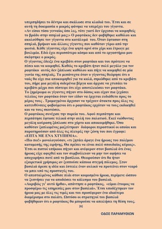 [6]
ΟΔΟΣ ΠΑΡΑΜΥΘΙΩΝ
υπερπηδήσει το δέντρο και σκάλωσε στα κλαδιά του. Έτσι και σε
αυτή τη δοκιμασία ο μικρός φάνηκε να υπερέχει του γίγαντα.
«Αν είσαι τόσο γενναίος όσο λες, τότε γιατί δεν έρχεσαι να κοιμηθείς
το βράδυ στην σπηλιά μας;» Ο ραφτάκος δεν φοβήθηκε καθόλου και
ακολούθησε τον γίγαντα στο κατάλυμά του. Όταν έφτασαν στη
σπηλιά, βρήκαν και άλλους γίγαντες που καθόταν γύρω από την
φωτιά. Κάθε γίγαντας είχε ένα ψητό αρνί στο χέρι και έτρωγε με
βουλιμία. Εδώ έχει περισσότερο κόσμο και από το εργαστήριο μου
σκέφτηκε ο μικρός.
Ο γίγαντας έδειξε ένα κρεβάτι στον ραφτάκο και του πρότεινε να
πέσει και να κοιμηθεί. Καθώς το κρεβάτι ήταν πολύ μεγάλο για τον
ραφτάκο αυτός δεν ξάπλωσε καθόλου και πήγε να κοιμηθεί σε μία
γωνία της σπηλιάς. Τα μεσάνυχτα όταν ο γίγαντας θεώρησε ότι ο
ναός θα είχε πια αποκοιμηθεί για τα καλά, σηκώθηκε από το κρεβάτι
του, πήρε μια μεγάλη σιδερένια βέργα και άρχισε να χτυπάει το
κρεβάτι μέχρι που πίστεψε ότι είχε αποτελειώσει τον ραφτάκο.
Το ξημέρωμα οι γίγαντες πήγαν στο δάσος και είχαν πια ξεχάσει
τελείως τον ραφτάκο όταν τον είδαν να έρχεται ευδιάθετο προς το
μέρος τους . Τρομαγμένοι άρχισαν να τρέχουν άτακτα προς όλες τις
κατευθύνσεις φοβούμενοι ότι ο ραφτάκος ερχόταν να τους εκδικηθεί
και να τους σκοτώσει.
Ο ραφτάκος συνέχισε την πορεία του. Αφού περπάτησε και
περπάτησε έφτασε τελικά στην αυλή του παλατιού. Εκεί νιώθοντας
μεγάλη κούραση ξάπλωσε στο χόρτο και αποκοιμήθηκε. Όσο
καθόταν ξαπλωμένος μαζεύτηκαν διάφοροι περαστικοί οι οποίοι και
παρατηρούσαν από όλες τις πλευρές την ζώνη του που έγραφε:
«ΕΠΤΑ ΜΕ ΕΝΑ ΧΤΥΠΗΜΑ».
«Πω πω!» μονολογούσαν, «τι ζητάει άραγε ένα ήρωας του πολέμου
καταμεσής της ειρήνης. Θα πρέπει να είναι πολύ σπουδαίος κύριος».
Έτσι οι πιστοί υπήκοοι πήγαν και ανέφεραν στον βασιλιά ότι ένας
ήρωας είχε αφιχθεί και τον συμβούλευαν να μην τον αφήσει να
αποχωρήσει ποτέ από το βασίλειο. Θεωρούσαν ότι θα ήταν
εξαιρετικά χρήσιμος αν ξεσπούσε κάποια στιγμή πόλεμος. Στον
βασιλιά άρεσε η ιδέα και έστειλε έναν αυλικό να προτείνει στον νεαρό
να μπει υπό τις προσταγές του.
Ο απεσταλμένος κάθισε πλάι στον κοιμισμένο ήρωα, περίμενε ώσπου
να ξυπνήσει για να αποδώσει το κάλεσμα του βασιλιά.
«Ακριβώς γι’ αυτό ήρθα», απάντησε ο ραφτάκος, «είμαι έτοιμος να
προσφέρω τις υπηρεσίες μου στον βασιλιά». Έτσι υποδέχτηκαν τον
ήρωα μας με όλες τις τιμές και του προσέφεραν ένα ιδιαίτερο
διαμέρισμα στο παλάτι. Ωστόσο οι στρατηγοί του βασιλιά
φοβήθηκαν ότι ο ραφτάκος θα μπορούσε να απειλήσει τη θέση τους.
 