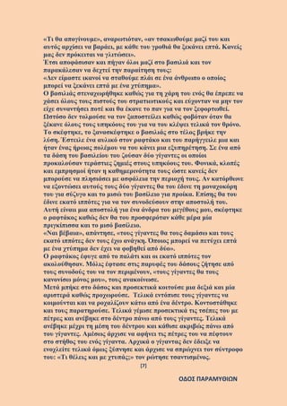 [7]
ΟΔΟΣ ΠΑΡΑΜΥΘΙΩΝ
«Τι θα απογίνουμε», αναρωτιόταν, «αν τσακωθούμε μαζί του και
αυτός αρχίσει να βαράει, με κάθε του γροθιά θα ξεκάνει επτά. Κανείς
μας δεν πρόκειται να γλιτώσει».
Έτσι αποφάσισαν και πήγαν όλοι μαζί στο βασιλιά και τον
παρακάλεσαν να δεχτεί την παραίτηση τους:
«Δεν είμαστε ικανοί να σταθούμε πλάι σε ένα άνθρωπο ο οποίος
μπορεί να ξεκάνει επτά με ένα χτύπημα».
Ο βασιλιάς στεναχωρήθηκε καθώς για τη χάρη του ενός θα έπρεπε να
χάσει όλους τους πιστούς του στρατιωτικούς και εύχονταν να μην τον
είχε συναντήσει ποτέ και θα έκανε το παν για να τον ξεφορτωθεί.
Ωστόσο δεν τολμούσε να τον ξαποστείλει καθώς φοβόταν όταν θα
ξέκανε όλους τους υπηκόους του για να του κλέψει τελικά τον θρόνο.
Το σκέφτηκε, το ξανασκέφτηκε ο βασιλιάς στο τέλος βρήκε την
λύση. Έστειλε ένα αυλικό στον ραφτάκο και του παρήγγειλε μια και
ήταν ένας ήρωας πολέμου να του κάνει μια εξυπηρέτηση. Σε ένα από
τα δάση του βασιλείου του ζούσαν δύο γίγαντες οι οποίοι
προκαλούσαν τεράστιες ζημιές στους υπηκόους του. Φονικά, κλοπές
και εμπρησμοί ήταν η καθημερινότητα τους ώστε κανείς δεν
μπορούσε να πλησιάσει με ασφάλεια την περιοχή τους. Αν κατόρθωνε
να εξοντώσει αυτούς τους δύο γίγαντες θα του έδινε τη μοναχοκόρη
του για σύζυγο και το μισώ του βασίλειο για προίκα. Επίσης θα του
έδινε εκατό ιππότες για να τον συνοδεύσουν στην αποστολή του.
Αυτή είναιι μια αποστολή για ένα άνδρα του μεγέθους μου, σκέφτηκε
ο ραφτάκος καθώς δεν θα του προσφερόταν κάθε μέρα μία
πριγκίπισσα και το μισό βασίλειο.
«Ναι βέβαια», απάντησε, «τους γίγαντες θα τους δαμάσω και τους
εκατό ιππότες δεν τους έχω ανάγκη. Όποιος μπορεί να πετύχει επτά
με ένα χτύπημα δεν έχει να φοβηθεί από δύο».
Ο ραφτάκος έφυγε από το παλάτι και οι εκατό ιππότες τον
ακολούθησαν. Μόλις έφτασε στις παρυφές του δάσους ζήτησε από
τους συνοδούς του να τον περιμένουν, «τους γίγαντες θα τους
κανονίσω μόνος μου», τους ανακοίνωσε.
Μετά μπήκε στο δάσος και προσεκτικά κοιτούσε μια δεξιά και μία
αριστερά καθώς προχωρούσε. Τελικά εντόπισε τους γίγαντες να
κοιμούνται και να ροχαλίζουν κάτω από ένα δέντρο. Κοντοστάθηκε
και τους παρατηρούσε. Τελικά γέμισε προσεκτικά τις τσέπες του με
πέτρες και ανέβηκε στο δέντρο πάνω από τους γίγαντες. Τελικά
ανέβηκε μέχρι τη μέση του δέντρου και κάθισε ακριβώς πάνω από
του γίγαντες. Αμέσως άρχισε να αφήνει τις πέτρες του να πέφτουν
στο στήθος του ενός γίγαντα. Αρχικά ο γίγαντας δεν έδειξε να
ενοχλείτε τελικά όμως ξύπνησε και άρχισε να σπρώχνει τον σύντροφο
του: «Τι θέλεις και με χτυπάς;» τον ρώτησε τσαντισμένος.
 