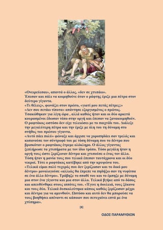 [8]
ΟΔΟΣ ΠΑΡΑΜΥΘΙΩΝ
«Ονειρεύεσαι», απαντά ο άλλος, «δεν σε χτυπάω».
Έπεσαν και πάλι να κοιμηθούνε όταν ο ράφτης έριξε μια πέτρα στον
δεύτερο γίγαντα.
«Τι θέλεις», φωνάζει στον πρώτο, «γιατί μου πετάς πέτρες;»
«Δεν σου πετάω τίποτα» απάντησε εξοργισμένος ο πρώτος.
Τσακώθηκαν για λίγη ώρα , αλλά καθώς ήταν και οι δύο αρκετά
κουρασμένοι έδωσαν τόπο στην οργή και έπεσαν να ξανακοιμηθούν.
Ο ραφτάκος ωστόσο δεν είχε τελειώσει με το παιχνίδι του. Διάλεξε
την μεγαλύτερη πέτρα και την έριξε με όλη του τη δύναμη στο
στήθος του πρώτου γίγαντα.
«Αυτό πάει πολύ» φώναξε και άρχισε να χοροπηδάει σαν τρελός και
κοπανούσε τον σύντροφό του με τόση δύναμη που το δέντρο που
βρισκόταν ο ραφτάκος έτρεμε ολόκληρο. Ο άλλος γίγαντας
ξεπλήρωσε τα χτυπήματα με τον ίδιο τρόπο. Τόσο μεγάλη ήταν η
οργή τους ώστε ξερίζωναν δέντρα και χτυπούσε ο ένας τον άλλο.
Τόση ήταν η μανία τους που τελικά έπεσαν ταυτόχρονα και οι δύο
νεκροί. Τότε ο ραφτάκος κατέβηκε από την κρυψώνα του.
«Τελικά είμαι πολύ τυχερός που δεν ξερίζωσαν και το δικό μου
δέντρο» μονολογούσε «αλλιώς θα έπρεπε να πηδήξω σαν τη νυφίτσα
σε ένα άλλο δέντρο». Τράβηξε το σπαθί του και το έμπηξε με δύναμη
μια στον ένα γίγαντα και μια στον άλλο. Τελικά βγήκε από το δάσος
και απευθύνθηκε στους ιππότες του. «Έγινε η δουλειά, τους ξέκανα
και τους δύο. Τελικά δυσκολεύτηκα κάπως καθώς ξερίζωσαν μέχρι
και δέντρα για να αμυνθούν. Ωστόσο και αυτό δεν θα μπορούσε να
τους βοηθήσει απέναντι σε κάποιον που πετυχαίνει επτά με ένα
χτύπημα».
 