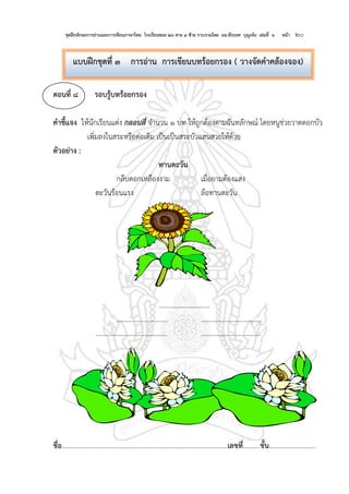ชุดฝึกทักษะการอ่านและการเขียนภาษาไทย โรงเรียนซอย ๒๖ สาย ๔ ซ้าย รวบรวมโดย ผอ.พีระยศ บุญเพ็ง เล่มที่ ๖ หน้า ๒๐
ตอนที่ ๘ รอบรู้บทร้อยกรอง
คาชี้แจง ให้นักเรียนแต่ง กลอนสี่ จานวน ๑ บท ให้ถูกต้องตามฉันทลักษณ์ โดยหนูช่วยวาดดอกบัว
เพิ่มลงในสระหรือต่อเติม เป็นเป็นสระบัวแสนสวยให้ด้วย
ตัวอย่าง :
ทานตะวัน
กลีบดอกเหลืองงาม เมื่อยามต้องแสง
ตะวันร้อนแรง ล้อทานตะวัน
..............................
.............................. ............................…….
.......................................... ............................…….
ชื่อ.................................................................................................เลขที่..........ชั้น...........................
แบบฝึกชุดที่ ๓ การอ่าน การเขียนบทร้อยกรอง ( วางจัดคาคล้องจอง)
 