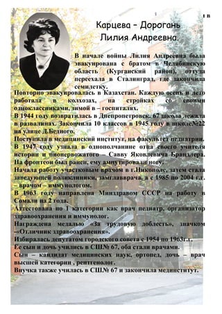 В начале войны Лилия Андреевна была эвакуирована с братом в
Челябинскую область (Курганский район), оттуда переехала в
Сталинград, где закончила семилетку.
Карцева – Дорогань
Лилия Андреевна.
Повторно эвакуировалась в Казахстан. Каждую осень и лето
работала в колхозах, на стройках со своими
одноклассниками, зимой в – госпиталях.
В 1944 году возвратилась в Днепропетровск. 67 школа лежала
в развалинах. Закончила 10 классов в 1945 году в школе№22
на улице Д.Бедного.
Поступила в медицинский институт, на факультет педиатрии.
В 1947 году узнала в однополчанине отца своего учителя
истории и пионервожатого – Савву Яковлевича Брандлера.
На фронтеон был ранен, ему ампутировали ногу.
Начала работу участковым врачом в г.Никополе, затем стала
заведующей поликлиники, замглавврача, а с 1985 по 2004 г.г.
– врачом – иммунологом.
В 1963 году направлена Минздравом СССР на работу в
Сомали на 2 года.
Аттестована по 1 категории как врач педиатр, организатор
здравоохранения и иммунолог.
Награждена медалью «За трудовую доблесть», значком
-«Отличник здравоохранения».
Избиралась депутатом городского совета с 1954 по 1963г.г.
Ее сын и дочь учились в СШ№ 67, оба стали врачами.
Сын – кандидат медицинских наук, ортопед, дочь – врач
высшей категории , рентгенолог.
Внучка также училась в СШ№ 67 и закончила мединститут.
В начале войны Лилия Андреевна была
эвакуирована с братом в Челябинскую
область (Курганский район), оттуда
переехала в Сталинград, где закончила
семилетку.
 