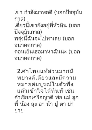 เขา กำาลังมาพอดี (บอกปัจจุบัน
กาล)
เดี๋ยวนี้เขายังอยู่ที่หัวหิน (บอก
ปัจจุบันกาล)
พรุ่งนี้ฉันจะไปหาเลย (บอก
อนาคตกาล)
ตอนเย็นเธอมาหาฉันนะ (บอก
อนาคตกาล)
2.คำาไทยแท้ส่วนมากมี
พยางค์เดียวและมีความ
หมายสมบูรณ์ในตัวฟัง
แล้วเข้าใจได้ทันที เช่น
คำาเรียกเครือญาติ พ่อ แม่ ลูก
พี่ น้อง ลุง อา น้า ปู่ ตา ย่า
ยาย
 
