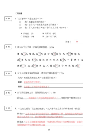 14
【問題】
1. 以下解釋，何者正確？(1 分)
(i) 廡：指廳堂兩側的廂房。
(ii) 鑱：是古代一種掘土或挖藥草的鐵器。
(iii) 檄：古代用於徵召、聲討等的官方文書，即軍令。
A 只有(i)、(ii) B 只有(ii)、(iii)
C 只有(i)、(iii) D (i)、(ii)、(iii)
答案：____________
2. 請為以下句子填上正確的標點符號。(6 分)
庸 奴！此 何 地 也，而 汝 前 來！國 家 之 事，糜 爛 至
此。老 夫 已 矣，汝 復 輕 身 而 昧 大 義，天 下 事 誰 可 支
拄者！不 速 去，無 俟 姦 人 構 陷，吾 今 即 撲 殺 汝！
3. 左光斗被關進東廠監獄後，遭受到怎樣的對待？(2 分)
左光斗被關進東廠監獄後，受盡炮烙的酷刑：
面貌：被燒灼得不可辨認，
腿部：左膝蓋以下的筋骨全都脫落了
4. 史可法用甚麼方法，冒險探望左光斗？(1 分)
史可法 買通獄卒，佯裝成清除垃圾的人， 冒險到獄中探望左光斗。
5. 本文的文題為「左忠毅公軼事」，試列舉有關左光斗的軼事兩件。(4 分)
軼事(1)：左光斗在古寺中初見史可法，賞識他的才學；後來更在京城考試中
選史可法為第一名，指出他能繼承自己的志向和事業。
軼事(2)：左光斗被關進東廠監獄，受盡炮烙之刑而不向惡勢力屈服，並訓斥
冒險探監的史可法輕身而昧大義。
解 釋
D
重 整
重 整
重 整
伸 展
 