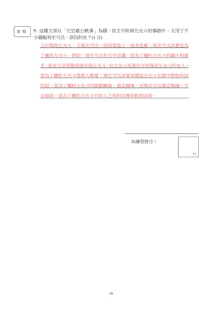 16
本練習得分：
13
本練習得分：
41
9. 這篇文章以「左忠毅公軼事」為題，但文中除寫左光斗的事跡外，又用了不
少篇幅寫史可法，原因何在？(4 分)
文中既寫左光斗，又寫史可法，但前者是主，後者是賓，寫史可法其實是為
了襯托左光斗。例如：寫史可法在古寺苦讀，是為了襯托左光斗的識才和愛
才；寫史可法冒險到獄中探左光斗，在左光斗死後仍不時探訪左光斗的家人，
是為了襯托左光斗值得人敬愛；寫史可法流著淚憶述左光斗在獄中對他所說
的話，是為了襯托左光斗的堅毅剛強，盡忠國事。而寫史可法盡忠報國、不
忘師訓，是為了襯托左光斗的知人之明和言傳身教的結果。
重 整
 
