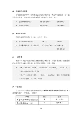 18
(4) 形容詞作名詞用
形容詞在文言文中，有時會失去了它原有的特點，轉而作名詞使用。它不表
示性質和狀態，而是表示具有某種性質和狀態的人或物。例如：
 瑜等率輕銳繼其後。 (輕裝的精銳部隊) 《赤壁之戰》
 倚南窗以寄傲。 (自得的心情) 《歸去來辭》
(5) 名詞作副詞用
名詞作副詞用亦是文言文的一大特色，例如：
 君子博學而日參省乎己。 (每天) 《勸學》
 有亭翼然臨於泉上者，醉翁亭也。 (「翼」在「臨」，即「像翼一樣」)
《醉翁亭記》
(6) 一詞多義
所謂一詞多義，是指詞彙經過歷史變化、繁衍後，具有多種含義。詞彙最初
的含義是它的本義，其後演化的則是該字詞的引申義。例如：
 「雛」字本來是指「鳥的雛」，但後來演化為「幼小的動物」、「幼小的人類」、
「事物未成熟時的形態」等意義。
 「年」字，本來是指「穀熟」、「收成」（一說指年獸），後因一年只收割五穀
一次，所以便加入了「年歲」的意思。
(7) 一字多音
在文言文中，有些字是有多個讀音的，在不同情景中有不同的讀音和含義，
這現象叫做「一字多音」。例如：
例句 讀音 意義
太醫以王命聚之《捕蛇者說》 黃 帝王、君主
先入關者王之《史記》 旺 獲封為王
 