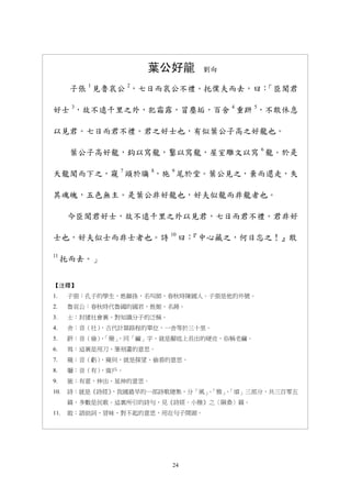 24
葉公好龍 劉向
子張 1
見魯哀公 2
，七日而哀公不禮。托僕夫而去，曰：「臣聞君
好士 3
，故不遠千里之外，犯霜露，冒塵垢，百舍 4
重趼 5
，不敢休息
以見君。七日而君不禮。君之好士也，有似葉公子高之好龍也。
葉公子高好龍，鈎以寫龍，鑿以寫龍，屋室雕文以寫 6
龍。於是
天龍聞而下之，窺 7
頭於牖 8
，施 9
尾於堂。葉公見之，棄而還走，失
其魂魄，五色無主。是葉公非好龍也，好夫似龍而非龍者也。
今臣聞君好士，故不遠千里之外以見君，七日而君不禮。君非好
士也，好夫似士而非士者也。詩 10
曰：『中心藏之，何日忘之！』敢
11
托而去。」
【注釋】
1. 子張：孔子的學生，姓顓孫，名叫師，春秋時陳國人。子張是他的外號。
2. 魯哀公：春秋時代魯國的國君，姓姬，名蔣。
3. 士：封建社會裏，對知識分子的泛稱。
4. 舍：音（社），古代計算路程的單位，一舍等於三十里。
5. 趼：音（儉），「簡」，同「繭」字，就是腳底上長出的硬皮，俗稱老繭。
6. 寫：這裏是用刀、筆刻畫的意思。
7. 窺：音（虧），窺伺，就是探望、偷看的意思。
8. 牖：音（有），窗戶。
9. 施：有意，伸出、延伸的意思。
10. 詩：就是《詩經》，我國最早的一部詩歌總集，分「風」、「雅」、「頌」三部分，共三百零五
篇，多數是民歌。這裏所引的詩句，見《詩經．小雅》之〈隰桑〉篇。
11. 敢：語助詞，冒昧、對不起的意思，用在句子開頭。
 