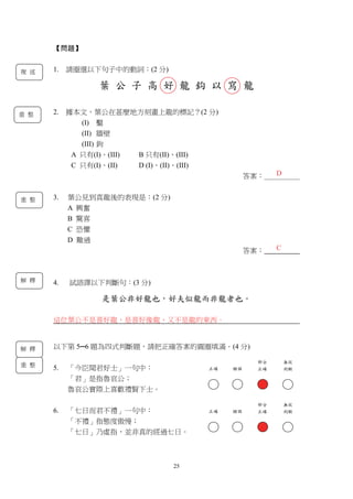 25
重 整
【問題】
1. 請圈選以下句子中的動詞：(2 分)
葉 公 子 高 好 龍 鈎 以 寫 龍
2. 據本文，葉公在甚麼地方刻畫上龍的標記？(2 分)
(I) 鑿
(II) 牆壁
(III) 鉤
A 只有(I)、(III) B 只有(II)、(III)
C 只有(I)、(II) D (I)、(II)、(III)
答案：＿＿＿＿＿
3. 葉公見到真龍後的表現是：(2 分)
A 興奮
B 驚喜
C 恐懼
D 難過
答案：
4. 試語譯以下判斷句：(3 分)
是葉公非好龍也，好夫似龍而非龍者也。
這位葉公不是喜好龍，是喜好像龍、又不是龍的東西。
以下第 5─6 題為四式判斷題，請把正確答案的圓圈填滿。(4 分)
5. 「今臣聞君好士」一句中：
「君」是指魯哀公；
魯哀公實際上喜歡禮賢下士。
6. 「七日而君不禮」一句中：
「不禮」指態度傲慢；
「七日」乃虛指，並非真的經過七日。
D
複 述
解 釋
C
重 整
正確 錯誤
部分
正確
無從
判斷
正確 錯誤
部分
正確
無從
判斷
解 釋
重 整
 