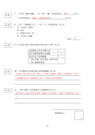 26
本練習得分：
13
本練習得分：
26
7. 文中有「鑿以寫龍」一句，其中「鑿」字的意思是_____________(1 分)。
全句的意思是：在鑿刀上刻畫龍的標記。 (2 分)
8. 文中「天龍聞而下之」一句，「之」字的意思是：(2 分)
A 代名詞，指葉公
B 前往
C 相當於白話「的」
D 代名詞，指龍
答案：
9. 以下何者正確？請在恰當的方格內加上號。(2 分)
本故事的主角名叫葉公高
葉公其實到最後有見過龍 
葉公的兒子很喜歡龍
「葉公好龍」這句成語，用作形容
一個人像龍般勇猛
10. 文中哪些地方表現出葉公特別喜歡龍？(3 分)
11. 「葉公好龍」的故事說明了甚麼道理？(3 分)
鑿刀
B
解 釋
解 釋
解 釋
說明有些人名義上愛好某事物，實際上並不真愛它。諷刺了那種表裏不一的
人。
伸 展
文章寫了葉公的屋子裏、樑柱上、門窗上刻着龍，牆壁上也畫着龍，凡是可
以描畫雕刻的地方都雕畫上了龍，可見葉公特別喜歡龍。
重 整
 