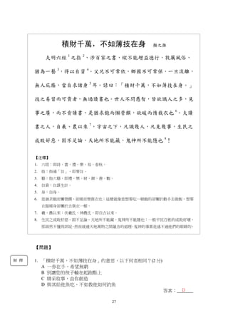 27
積財千萬，不如薄技在身 顏之推
夫明六經 1
之指 2
，涉百家之書，縱不能增益德行，敦厲風俗，
猶為一藝 3
，得以自資 4
。父兄不可常依，鄉國不可常保，一旦流離，
無人庇廕，當自求諸身 5
耳。諺曰：「積財千萬，不如薄技在身。」
技之易習而可貴者，無過讀書也。世人不問愚智，皆欲識人之多，見
事之廣，而不肯讀書，是猶求飽而懶營饌，欲暖而惰裁衣也 6
。夫讀
書之人，自羲、農以來 7
，宇宙之下，凡識幾人，凡見幾事，生民之
成敗好惡，固不足論，天地所不能藏，鬼神所不能隱也 8
！
【注釋】
1. 六經：即詩、書、禮、樂、易、春秋。
2. 指：指通「旨」，即要旨。
3. 藝：指六藝，即禮、樂、射、御、書、數。
4. 自資：自謀生計。
5. 身：自身。
6. 是猶求飽而懶營饌，欲暖而惰裁衣也：這樣就像是想要吃一頓飽的卻懶於動手去做飯，想要
衣服暖身卻懶於去裁衣一樣。
7. 羲、農以來：伏羲氏、神農氏，即自古以來。
8. 生民之成敗好惡，固不足論，天地所不能藏，鬼神所不能隱也：一般平民百姓的成敗好壞，
那固然不懂得評說，然而就連天地萬物之間蘊含的道理，鬼神的事都是逃不過他們的眼睛的。
【問題】
1. 「積財千萬，不如薄技在身」的意思，以下何者相同？(2 分)
A 一券在手，希望無窮
B 別讓您的孩子輸在起跑點上
C 精采故事，由你創造
D 與其給他魚吃，不如教他如何釣魚
答案： D
解 釋
 