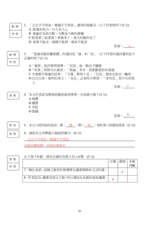 28
2. 「父兄不可常依，鄉國不可常保」運用的修辭法，以下何者相同？(2 分)
A 路遙知馬力，日久見人心
B 夏蟲也為我沉默，沉默是今晚的康橋
C 盼望着！盼望着！東風來了，春天的腳步近了
D 富貴不能淫，貧賤不能移，威武不能屈
答案：
3. 「是猶求飽而懶營饌」的連詞是「猶」和「而」。以下何者的連詞運用是不
正確的呢？(2 分)
A「僅管」他的學問淵博，「但是」他一點也不驕傲
B「如果」時間可以重來，「無論」多苦，我都願意陪你渡過
C 夫妻朝夕相處的結果，「不僅」默契十足，「反而」個性也如出一轍呢
D 自古以來，聖明的帝王，「尚且」必須努力學習，「更何況」是平凡的眾
人
答案：
4. 本文作者認為哪項技藝是最易學習，亦是最可貴？(2 分)
A 務農
B 讀書
C 烹飪
D 裁縫
答案：
5. 本文六經所指的是詩、書、 禮 、樂、 易 、春秋等六部儒家經典。(2 分)
6. 請從本文列舉最少兩組對偶句。(4 分)
父兄不可常依，鄉國不可常保
求飽而懶營饌，欲暖而惰裁衣
以下第 7-8 題，請在正確的空格上加上✓號。(2 分)
正確 錯誤 未能
判斷
7.「顏氏家訓」是顏之推用作教導學生讀書策略和方法的書。
✓
8. 作者認為，讀書易習又可貴，所以薄技在身最好就是讀書。 ✓
A
C
B
解 釋
伸 展
解 釋
伸 展
重 整
複 述
重 整
伸 展
重 整
 