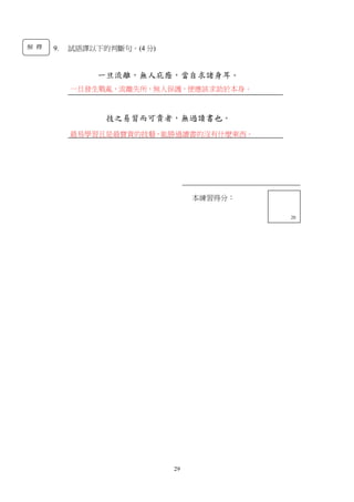 29
9. 試語譯以下的判斷句。(4 分)
一旦流離，無人庇廕，當自求諸身耳。
技之易習而可貴者，無過讀書也。
本練習得分：
13
本練習得分：
20
一旦發生戰亂，流離失所，無人保護，便應該求助於本身。
最易學習且是最寶貴的技藝，能勝過讀書的沒有什麼東西。
解 釋
 
