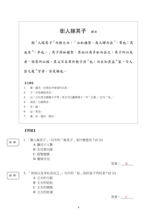 4
衛人嫁其子 韓非
衛 1
人嫁其子 2
而教之曰：「必私積聚。為人婦而出 3
，常也；其
成居 4
，幸也。」其子因私積聚，其姑以為多私而出之。其子所以反
者，倍其所以嫁。其父不自罪於教子非 5
也，而自知其益 6
富。今人
臣之處 8
官者，皆是類也。
【注釋】
1. 衛：國名，在現在河南省的北部。
2. 子：古時兼指男女。
3. 出：古代男女婚姻不平等，男方可以離棄妻子，叫「出妻」，也叫「休」。
4. 成居：白頭偕老。
5. 非：錯。
6. 益：更加。
7. 處：在。處官：做官。
【問題】
l. 「衛人嫁其子」，句中的「嫁其子」是什麼意思？(2 分)
A 讓兒子入贅
B 女兒要出嫁
C 迎娶媳婦
D 賣掉女兒
答案：＿＿＿＿
2. 「其姑以為多私而出之」，句中的「姑」指的是下列何者？(2 分)
A 丈夫的大姐
B 丈夫的姑姑
C 丈夫的媽媽
D 丈夫的姑婆
答案：＿＿＿＿
B
C
解 釋
解 釋
 