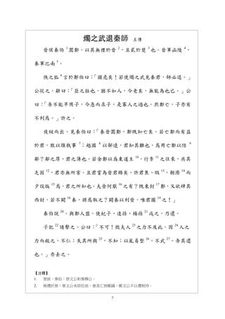 7
燭之武退秦師 左傳
晉侯秦伯 1
圍鄭，以其無禮於晉 2
，且貳於楚 3
也。晉軍函陵 4
，
秦軍汜南 5
。
佚之狐 6
言於鄭伯曰：「國危矣！若使燭之武見秦君，師必退。」
公從之。辭曰：「臣之壯也，猶不如人，今老矣，無能為也已。」公
曰：「吾不能早用子，今急而求子，是寡人之過也。然鄭亡，子亦有
不利焉。」許之。
夜縋而出。見秦伯曰：「秦晉圍鄭，鄭既知亡矣。若亡鄭而有益
於君，敢以煩執事 7
；越國 8
以鄙遠，君知其難也，焉用亡鄭以陪 9
鄰？鄰之厚，君之薄也。若舍鄭以爲東道主 10
，行李 11
之往來，共其
乏困 12
，君亦無所害。且君嘗為晉君賜矣，許君焦、瑕 13
，朝濟 14
而
夕設版 15
焉，君之所知也。夫晉何厭 16
之有？既東封 17
鄭，又欲肆其
西封，若不闕 18
秦，將焉取之？闕秦以利晉，唯君圖 19
之！」
秦伯說 20
。與鄭人盟。使杞子、逢孫、楊孫 21
戍之，乃還。
子犯 22
請擊之。公曰：「不可！微夫人 23
之力不及此。因 24
人之
力而敝之，不仁；失其所與 25
，不知；以亂易整 26
，不武 27
。吾其還
也。」亦去之。
【注釋】
1. 晉侯、秦伯：晉文公和秦穆公。
2. 無禮於晉：晉文公未即位前，曾流亡到鄭國，鄭文公不以禮相待。
 