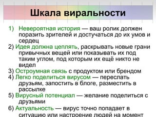1) Невероятная история — ваш ролик должен
поразить зрителей и достучаться до их умов и
сердец
2) Идея должна цеплять, раскрывать новые грани
привычных вещей или показывать их под
таким углом, под которым их ещё никто не
видел
3) Остроумная связь с продуктом или брендом
4) Легко поделиться вирусом — переслать
друзьям, запостить в блоге, разместить в
рассылке
5) Вирусный потенциал — желание поделиться с
друзьями
6) Актуальность — вирус точно попадает в
ситуацию или настроение людей на момент
Шкала виральности
 