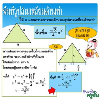 พื้นที่รูปสามเหลี่ยมด้านเท่า
a a
a
ให้ a แทนความยาวของด้านของรูปสามเหลี่ยมด้านเท่า
พื้นที่= 2
a4
3 รูท 3 ส่วน 4 คูณ
ด้านกาลังสอง
a a
h
2
a
2
a
ลากเส้นตรงจากจุดยอดไปตั้งฉากกับด้าน
ตรงข้าม จะแบ่งครึ่งด้านที่ตั้งฉาก
ให้เส้นตั้งฉาก ยาว h
โดยทฤษฎีบทของพีทาโกรัส
จะได้  222
2
aha 
4
a3
4
aah
2222

2
a3h 
2
a
พื้นที่ 2
a3a2
1 
4
a3 2

ที่มา
 