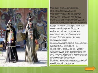 Монгол дээлийг анхлан
зохиохдоо нүүдэлчин
Монголчуудын бие, эрүүл
мэндийн онцлог хийгээд
байгаль цаг уурын байдалд
дасан зохицож ирсэн тэдний
өдөр тутмын амьдралын хэв
маягт нийцүүлэн бодож
хийжээ. Монгол дээл нь
өмсгөл хувцас болохоос
гадна бусад олон янзын
зориулалтаар
ашиглагддагаараа онцлогтой.
Тухайлбал, нударга нь
жийргэвч, бээлийний үүрэг
гүйцэтгэдэг бол өргөн бүсийг
ууц нуруу, бөөрийг хамгаалах
зорилгоор бүсэлдэг
байна. Үүнээс гадна дээлтэй
холбоотой цээрлэх
 