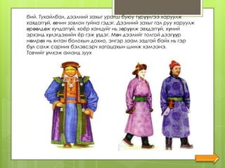 бий. Тухайлбал, дээлний захыг урагш буюу түрүүлгээ харуулж
хаядаггүй, өвчин зовлон гуйна гэдэг. Дээлний захыг гал руу харуулж
өрөөлдөж хучдаггүй, хоѐр ханцуйг нь зөрүүлж эвхдэггүй, хүний
эрхэнд хүлэгдэхийн ѐр гэж үздэг. Мөн дээлийг толгой дээгүүр
нөмрөх нь ялтан болохын дохио, энгэр заам задгай байх нь гэр
бүл салж сарних бэлэвсэрч хагацахын шинж хэмээнэ.
Товчийг үмхэж аманд зуух
 